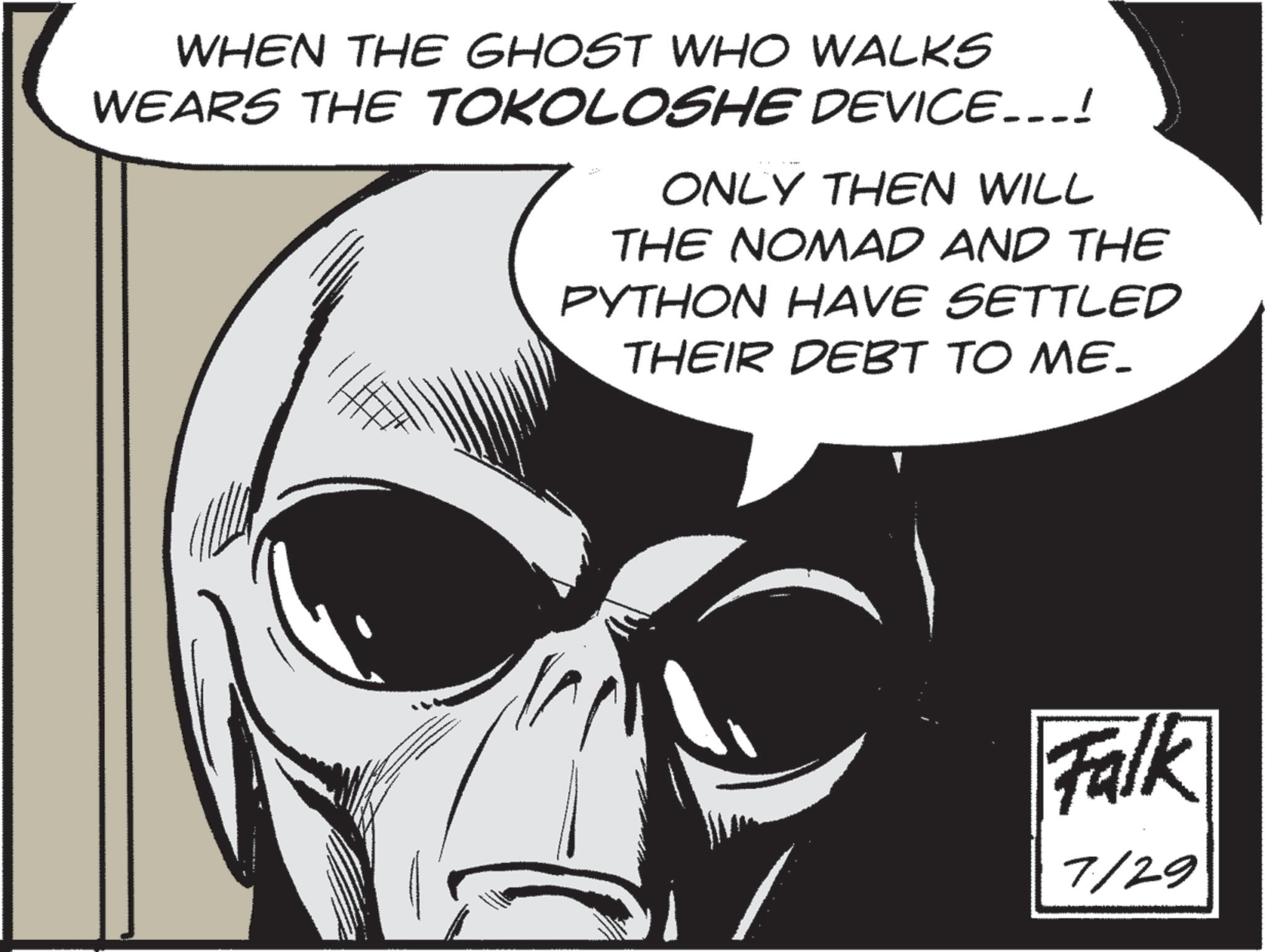 Animated cartoon OCR: WHEN THE GHOST WHO WALKS WEARS THE TOKOLOSHE DEVICE...! ONLY THEN WILL THE NOMAD AND THE PYTHON HAVE SETTLED THEIR DEBT TO ME. Falk 7/29 WHEN THE GHOST WHO WALKS WEARS THE TOKOLOSHE DEVICE ... ! ONLY THEN WILL THE NOMAD AND THE PYTHON HAVE SETTLED THEIR DEBT TO ME . Falk 7/29