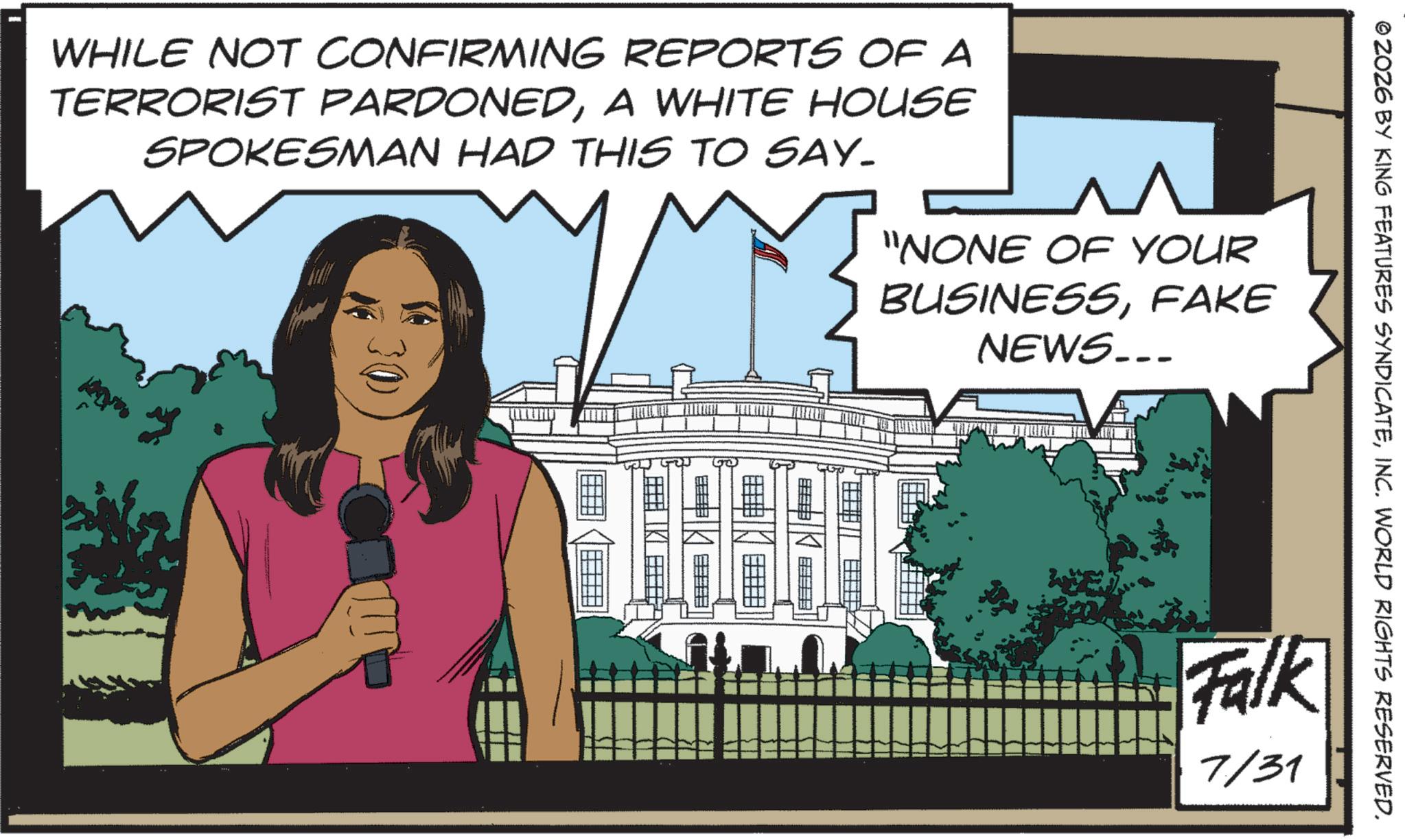 News OCR: © ZOZ6 BY KING FEATURES SYNDICATEINC. WORLD RIGHTS RESERVED. WHILE NOT CONFIRMING REPORTS OF A TERRORIST PARDONEDA WHITE HOUSE SPOKESMAN HAD THIS TO SAY. 30 "NONE OF YOUR BUSINESSFAKE NEWS... ? ?? Falk 7/31 © ZOZ6 BY KING FEATURES SYNDICATEINC . WORLD RIGHTS RESERVED . WHILE NOT CONFIRMING REPORTS OF A TERRORIST PARDONEDA WHITE HOUSE SPOKESMAN HAD THIS TO SAY . 30 " NONE OF YOUR BUSINESSFAKE NEWS ... ? ?? Falk 7/31