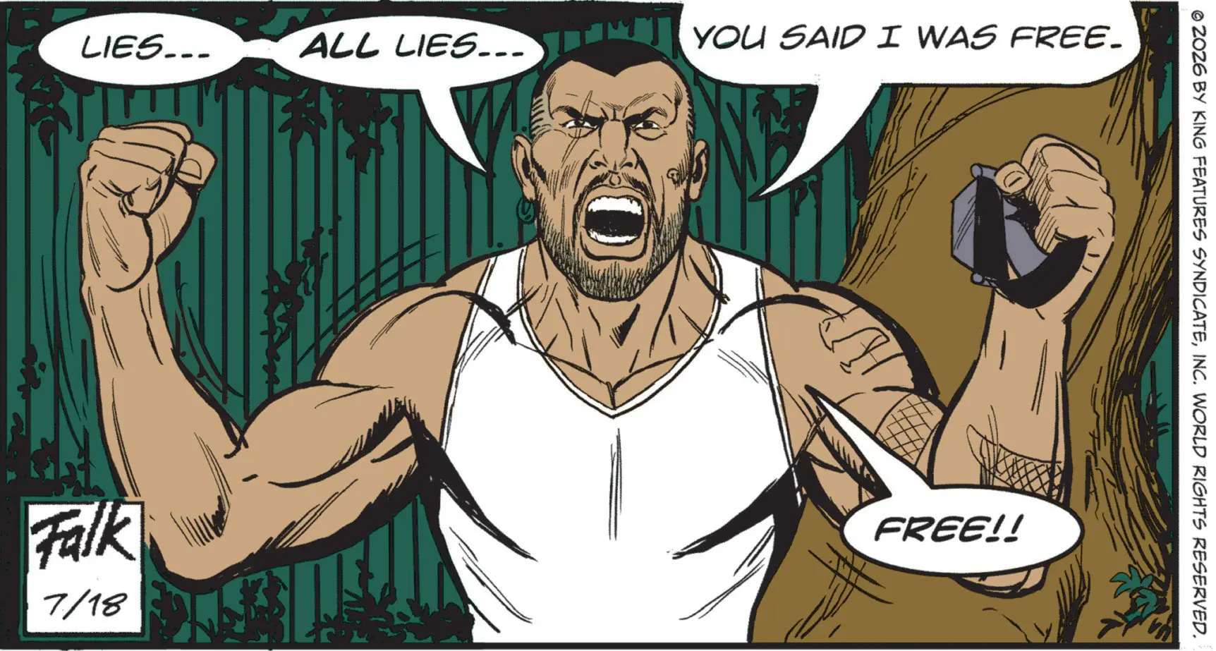 Graphics OCR: LIES... Falk 7/18 ALL LIES... YOU SAID I WAS FREE. FREE!! © 2026 BY KING FEATURES SYNDICATEINC. WORLD RIGHTS RESERVED. LIES ... Falk 7/18 ALL LIES ... YOU SAID I WAS FREE . FREE !! © 2026 BY KING FEATURES SYNDICATEINC . WORLD RIGHTS RESERVED .