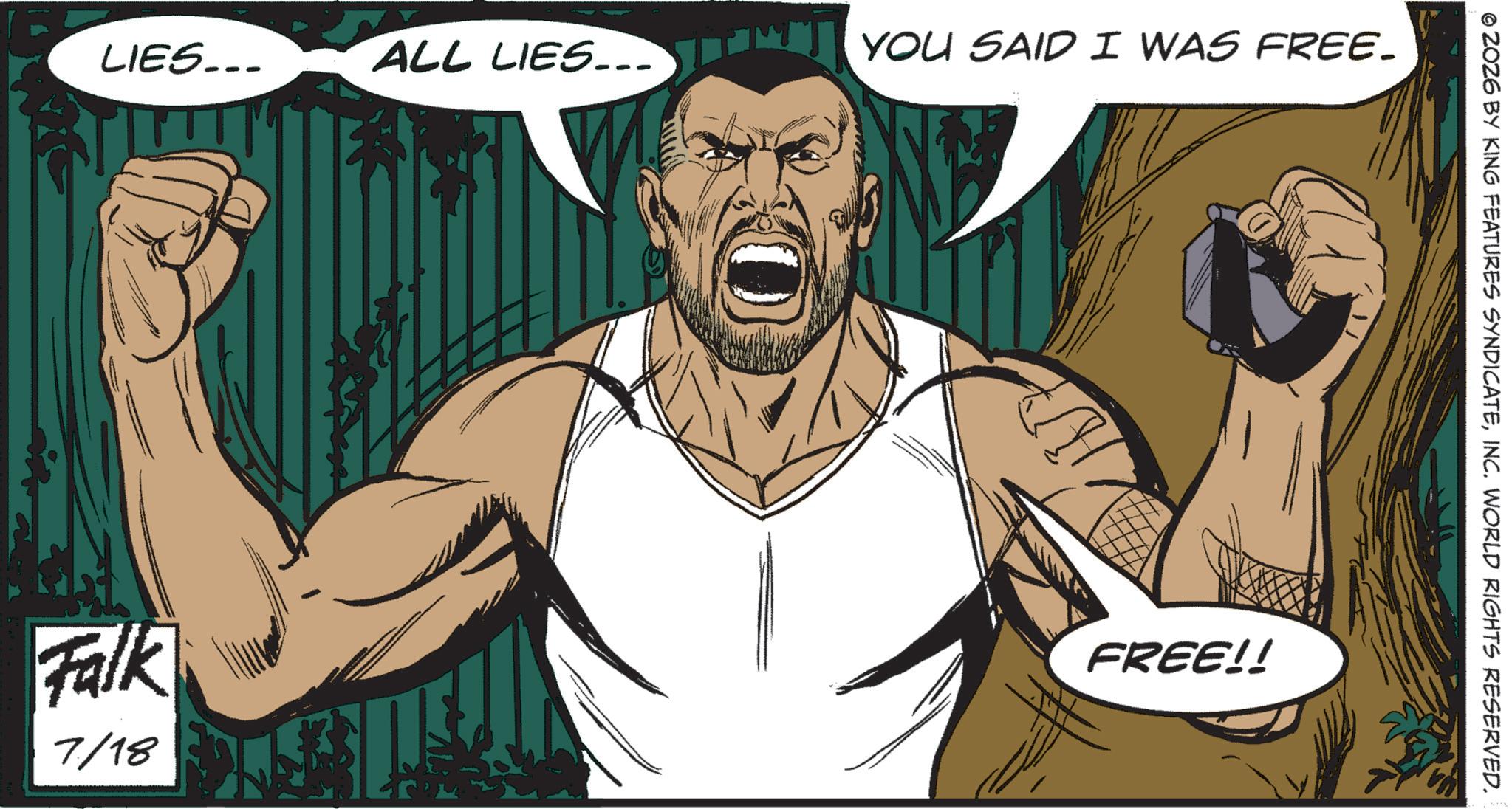 Graphics OCR: LIES... Falk 7/18 ALL LIES... YOU SAID I WAS FREE. FREE!! © 2026 BY KING FEATURES SYNDICATEINC. WORLD RIGHTS RESERVED. LIES ... Falk 7/18 ALL LIES ... YOU SAID I WAS FREE . FREE !! © 2026 BY KING FEATURES SYNDICATEINC . WORLD RIGHTS RESERVED .