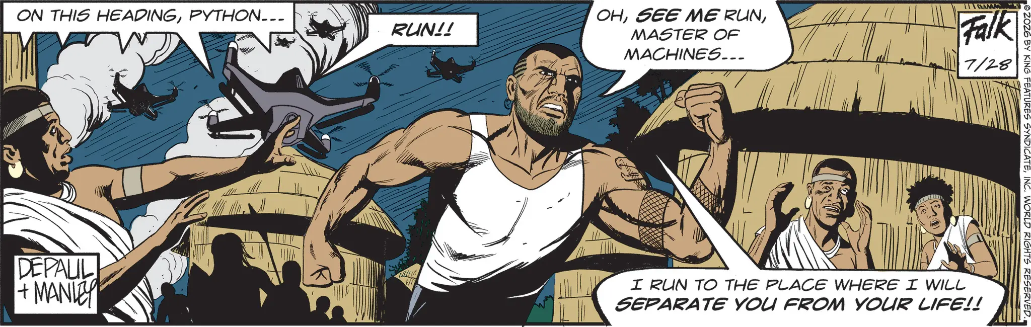 Comic book OCR: ON THIS HEADINGPYTHON... RUN!! DEPAUL + MANLEY Hi OHMASTER OF MACHINES... ANAM Falk 7/28 © 2026 BY KING FEATURES SYNDICATEINC. WORLD RIGHTS RESERVED. I RUN TO THE PLACE WHERE I WILL SEPARATE YOU FROM YOUR LIFE!! ON THIS HEADINGPYTHON ... RUN !! DEPAUL + MANLEY Hi OHSEE ME RUNMASTER OF MACHINES ... ANAM Falk 7/28 © 2026 BY KING FEATURES SYNDICATEINC . WORLD RIGHTS RESERVED . I RUN TO THE PLACE WHERE I WILL SEPARATE YOU FROM YOUR LIFE !!