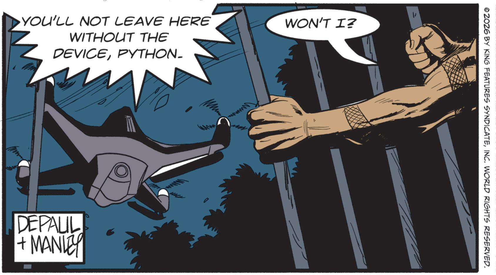 Graphics OCR: YOU'LL NOT LEAVE HERE WITHOUT THE DEVICEPYTHON. DEPALIL + MANLEY WON'T I? V www © 2026 BY KING FEATURES SYNDICATEINC. WORLD RIGHTS RESERVED. YOU'LL NOT LEAVE HERE WITHOUT THE DEVICEPYTHON . DEPALIL + MANLEY WON'T I ? V www © 2026 BY KING FEATURES SYNDICATEINC . WORLD RIGHTS RESERVED .