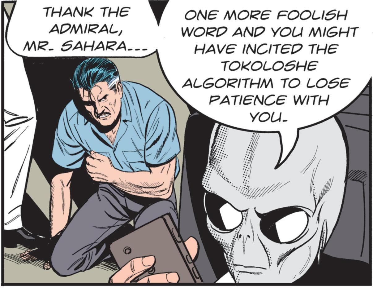 Animated cartoon OCR: THANK THE ADMIRALMR. SAHARA... ONE MORE FOOLISH WORD AND YOU MIGHT HAVE INCITED THE TOKOLOSHE ALGORITHM TO LOSE PATIENCE WITH YOU_ THANK THE ADMIRALMR . SAHARA ... ONE MORE FOOLISH WORD AND YOU MIGHT HAVE INCITED THE TOKOLOSHE ALGORITHM TO LOSE PATIENCE WITH YOU_
