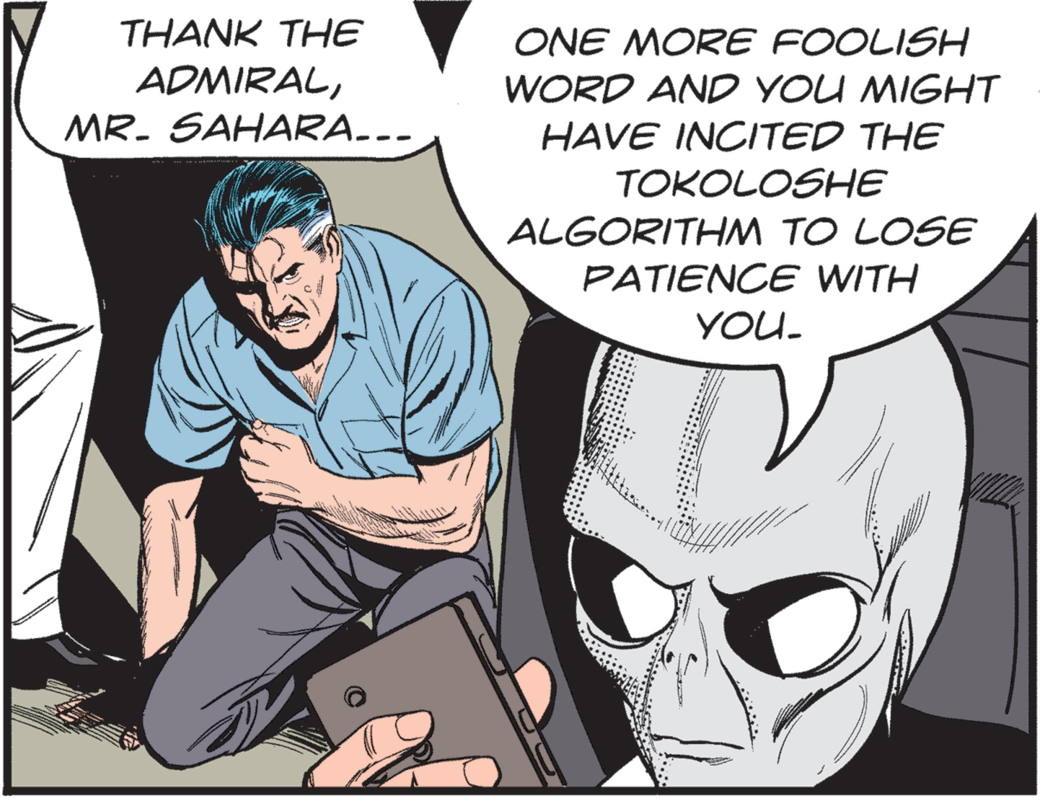 Animated cartoon OCR: THANK THE ADMIRALMR. SAHARA... ONE MORE FOOLISH WORD AND YOU MIGHT HAVE INCITED THE TOKOLOSHE ALGORITHM TO LOSE PATIENCE WITH YOU_ THANK THE ADMIRALMR . SAHARA ... ONE MORE FOOLISH WORD AND YOU MIGHT HAVE INCITED THE TOKOLOSHE ALGORITHM TO LOSE PATIENCE WITH YOU_
