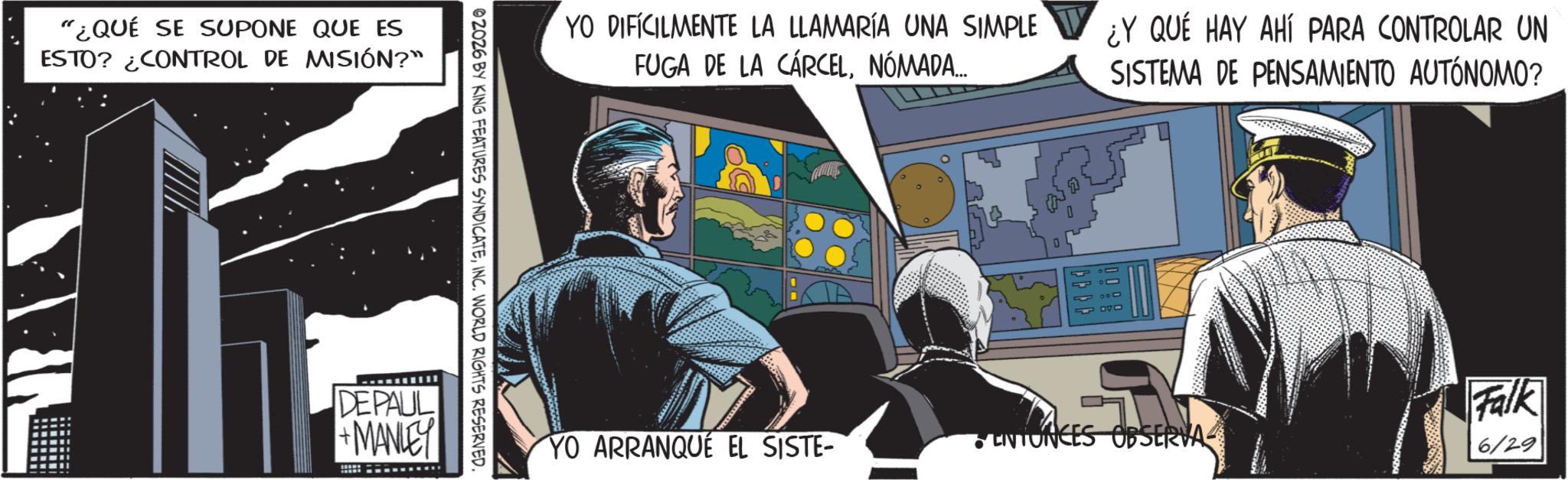 Comic book OCR: "¿QUÉ SE SUPONE QUE ES ESTO? ¿CONTROL DE MISIÓN?" DEPAUL +MANLEY 02026 BY KING FEATURES SYNDICATEINC. WORLD RIGHTS RESERVED. YO DIFICILMENTE LA LLAMARÍA UNA SIMPLE FUGA DE LA CÁRCELNÓMADA... ¿Y QUÉ HAY AHÍ PARA CONTROLAR UN SISTEMA DE PENSAMIENTO AUTÓNOMO? D 0 Falk YO ARRANQUE EL SISTE- ENTONCES OBSERVA 6/29 " ¿ QUÉ SE SUPONE QUE ES ESTO ? ¿ CONTROL DE MISIÓN ? " DEPAUL + MANLEY 02026 BY KING FEATURES SYNDICATEINC . WORLD RIGHTS RESERVED . YO DIFICILMENTE LA LLAMARÍA UNA SIMPLE FUGA DE LA CÁRCELNÓMADA ... ¿ Y QUÉ HAY AHÍ PARA CONTROLAR UN SISTEMA DE PENSAMIENTO AUTÓNOMO ? D 0 Falk YO ARRANQUE EL SISTE- ENTONCES OBSERVA 6/29