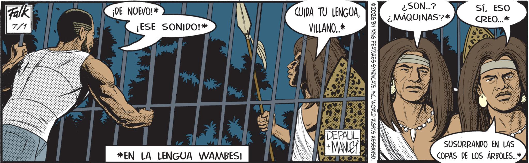 Graphics OCR: Falk ¡DE NUEVO!* 7/1 ¡ESE SONIDO!* CUIDA TU LENGUAVILLANO...* ¿SON...? ¿MÁQUINAS?* SíESO CREO...* 02026 BY KING FEATURES SYNDICATEINC. WORLD RIGHTS RESERVED. DEPAUL +MANLEY *EN LA LENGUA WAMBESI SUSURRANDO EN LAS COPAS DE LOS ÁRBOLES...* Falk ¡ DE NUEVO ! * 7/1 ¡ ESE SONIDO ! * CUIDA TU LENGUAVILLANO ... * ¿ SON ... ? ¿ MÁQUINAS ? * SíESO CREO ... * 02026 BY KING FEATURES SYNDICATEINC . WORLD RIGHTS RESERVED . DEPAUL + MANLEY * EN LA LENGUA WAMBESI SUSURRANDO EN LAS COPAS DE LOS ÁRBOLES ... *