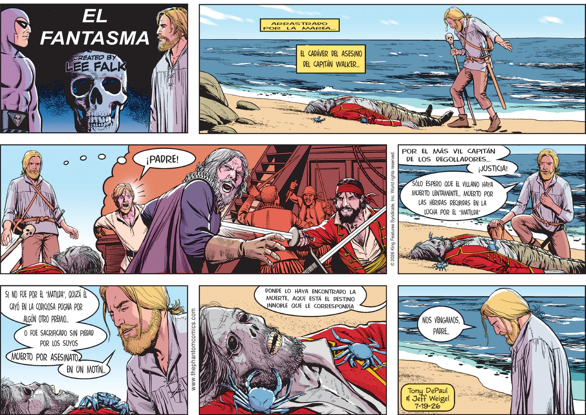 Animation OCR: EL FANTASMA CREATED BY LEE FALK SI NO FUE POR EL "MATILDA”QUIZÁ ÉL CAYÓ EN LA CODICIOSA PUGNA POR ALGUN OTRO PREMIO.. O FUE SACRIFICADO SIN PIEDAD POR LOS SUYOS MUERTO POR ASESINATO EN UN MOTIN... ¡PADRE! www.thephantomcomics.com ARRASTRADO POR LA MAREA... EL CADÁVER DEL ASESINO DEL CAPITÁN WALKER... DONDE LO HAYA ENCONTRADO LA MUERTEAQUÍ ESTÁ EL DESTINO INNOBLE QUE LE CORRESPONDÍA POR EL MÁS VIL CAPITÁN DE LOS DEGOLLADORES... ¡JUSTICIA! SÓLO ESPERO QUE EL VILLANO HAYA MUERTO LENTAMENTE... MUERTO POR LAS HERIDAS RECIBIDAS EN LA LUCHA POR EL "MATILDA" © 2026 King Features SyndicateInc. World rights reserved. NOS VENGAMOSPADRE... Tony DePaul & Jeff Weigel 7-19-26 EL FANTASMA CREATED BY LEE FALK SI NO FUE POR EL " MATILDA ”QUIZÁ ÉL CAYÓ EN LA CODICIOSA PUGNA POR ALGUN OTRO PREMIO .. O FUE SACRIFICADO SIN PIEDAD POR LOS SUYOS MUERTO POR ASESINATO EN UN MOTIN ... ¡ PADRE ! www.thephantomcomics.com ARRASTRADO POR LA MAREA ... EL CADÁVER DEL ASESINO DEL CAPITÁN WALKER ... DONDE LO HAYA ENCONTRADO LA MUERTEAQUÍ ESTÁ EL DESTINO INNOBLE QUE LE CORRESPONDÍA POR EL MÁS VIL CAPITÁN DE LOS DEGOLLADORES ... ¡ JUSTICIA ! SÓLO ESPERO QUE EL VILLANO HAYA MUERTO LENTAMENTE ... MUERTO POR LAS HERIDAS RECIBIDAS EN LA LUCHA POR EL " MATILDA " © 2026 King Features SyndicateInc. World rights reserved . NOS VENGAMOSPADRE ... Tony DePaul & Jeff Weigel 7-19-26