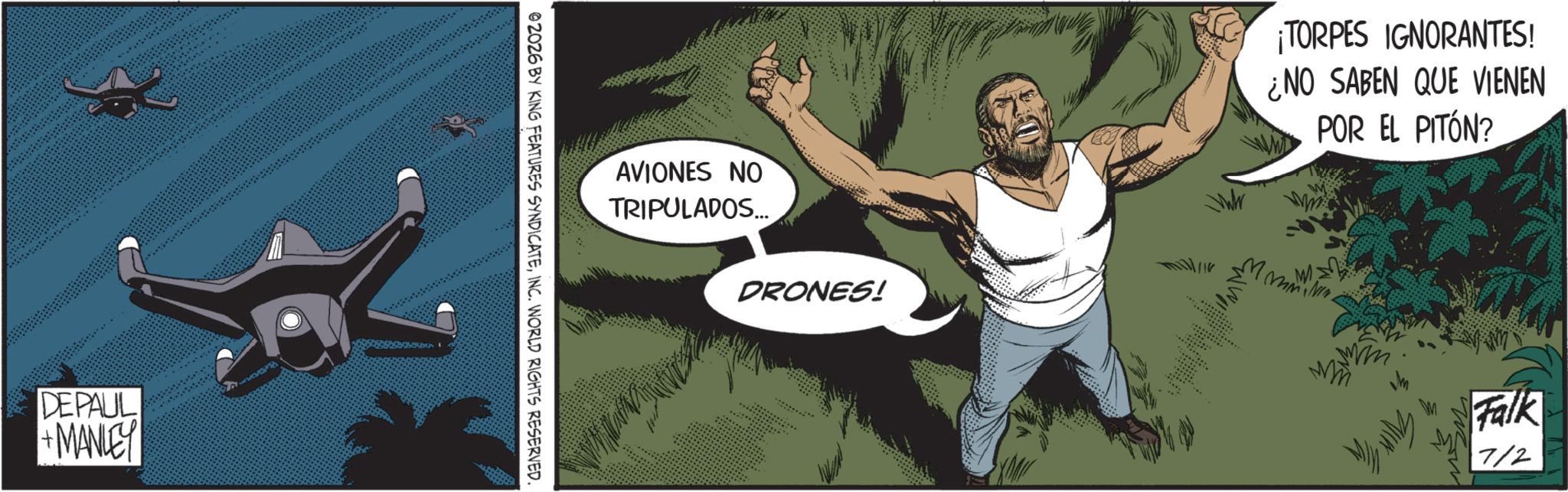 Comics OCR: DEPAUL +MANLEY ©2026 BY KING FEATURES SYNDICATEINC. WORLD RIGHTS RESERVED AVIONES NO TRIPULADOS... DRONES! ¡TORPES IGNORANTES! ¿NO SABEN QUE VIENEN POR EL PITÓN? Falk 7/2 DEPAUL + MANLEY © 2026 BY KING FEATURES SYNDICATEINC . WORLD RIGHTS RESERVED AVIONES NO TRIPULADOS ... DRONES ! ¡ TORPES IGNORANTES ! ¿ NO SABEN QUE VIENEN POR EL PITÓN ? Falk 7/2