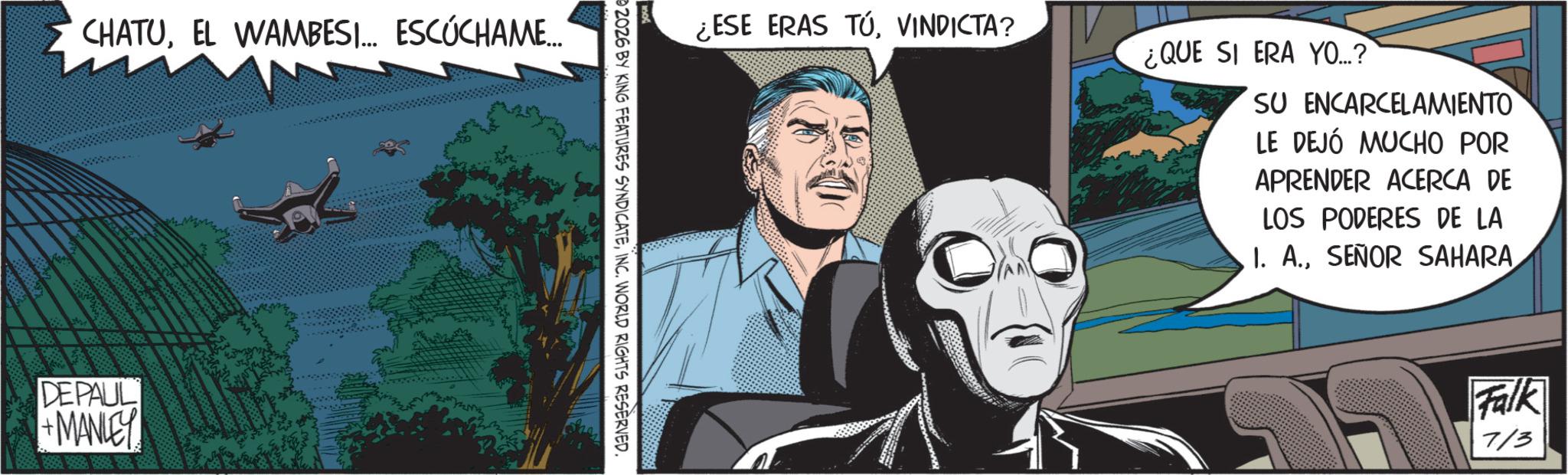 Comic book OCR: CHATUEL WAMBESI... ESCÚCHAME... DEPAUL +MANLEY ¿ESE ERAS TÚVINDICTA? 02026 BY KING FEATURES SYNDICATEINC. WORLD RIGHTS RESERVED. ¿QUE SI ERA YO...? SU ENCARCELAMIENTO LE DEJÓ MUCHO POR APRENDER ACERCA DE LOS PODERES DE LA 1. A.SEÑOR SAHARA Falk 7/3 CHATUEL WAMBESI ... ESCÚCHAME ... DEPAUL + MANLEY ¿ ESE ERAS TÚVINDICTA ? 02026 BY KING FEATURES SYNDICATEINC . WORLD RIGHTS RESERVED . ¿ QUE SI ERA YO ... ? SU ENCARCELAMIENTO LE DEJÓ MUCHO POR APRENDER ACERCA DE LOS PODERES DE LA 1. A.SEÑOR SAHARA Falk 7/3
