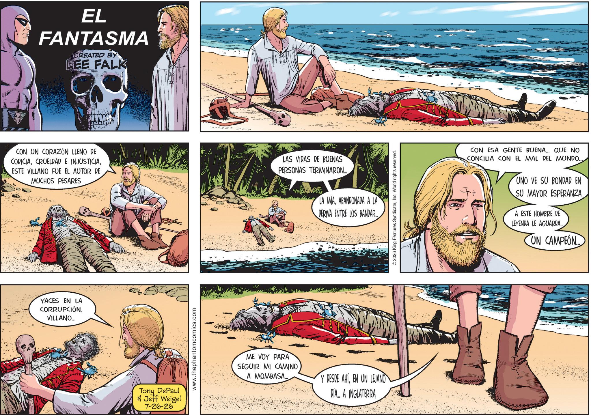 Barechestedness OCR: EL FANTASMA CREATED BY LEE FALK CON UN CORAZÓN LLENO DE CODICIAESTE VILLANO FUE EL AUTOR DE MUCHOS PESARES LAS VIDAS DE BUENAS PERSONAS TERMINARON... YACES EN LA CORRUPCIÓNVILLANO... LA MIAABANDONADA A LA DERIVA ENTRE LOS BANDAR... Tony DePaul & Jeff Weigel 7-26-26 www.thephantomcomics.com ME VOY PARA SEGUIR MI CAMINO A MOMBASA... Y DESDE AHIEN UN LEJANO DIA... A INGLATERRA © 2026 King Features SyndicateInc. World rights reserved. CON ESA GENTE BUENA... QUE NO CONCILIA CON EL MAL DEL MUNDO... www. UNO VE SU BONDAD EN SU MAYOR ESPERANZA A ESTE HOMBRE DE LEYENDA LE AGUARDA... UN CAMPEON EL FANTASMA CREATED BY LEE FALK CON UN CORAZÓN LLENO DE CODICIACRUELDAD E INJUSTICIAESTE VILLANO FUE EL AUTOR DE MUCHOS PESARES LAS VIDAS DE BUENAS PERSONAS TERMINARON ... YACES EN LA CORRUPCIÓNVILLANO ... LA MIAABANDONADA A LA DERIVA ENTRE LOS BANDAR ... Tony DePaul & Jeff Weigel 7-26-26 www.thephantomcomics.com ME VOY PARA SEGUIR MI CAMINO A MOMBASA ... Y DESDE AHIEN UN LEJANO DIA ... A INGLATERRA © 2026 King Features SyndicateInc. World rights reserved . CON ESA GENTE BUENA ... QUE NO CONCILIA CON EL MAL DEL MUNDO ... www . UNO VE SU BONDAD EN SU MAYOR ESPERANZA A ESTE HOMBRE DE LEYENDA LE AGUARDA ... UN CAMPEON