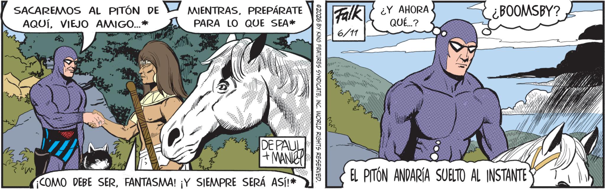 Mane OCR: SACAREMOS AL PITÓN DE AQUÍVIEJO AMIGO...* MIENTRASPREPÁRATE PARA LO QUE SEA* Falk Y AHORA ¿BOOMSBY? QUÉ...? 6/11 @2026 BY KING FEATURES SYNDICATEINC. WORLD RIGHTS RESERVED. DE PAUL +MANIY COMO DEBE SERFANTASMA! ¡Y SIEMPRE SERÁ ASÍ!* 131 EL PITÓN ANDARÍA SUELTO AL INSTANTE SACAREMOS AL PITÓN DE AQUÍVIEJO AMIGO ... * MIENTRASPREPÁRATE PARA LO QUE SEA * Falk Y AHORA ¿ BOOMSBY ? QUÉ ... ? 6/11 @ 2026 BY KING FEATURES SYNDICATEINC . WORLD RIGHTS RESERVED . DE PAUL + MANIY COMO DEBE SERFANTASMA ! ¡ Y SIEMPRE SERÁ ASÍ ! * 131 EL PITÓN ANDARÍA SUELTO AL INSTANTE