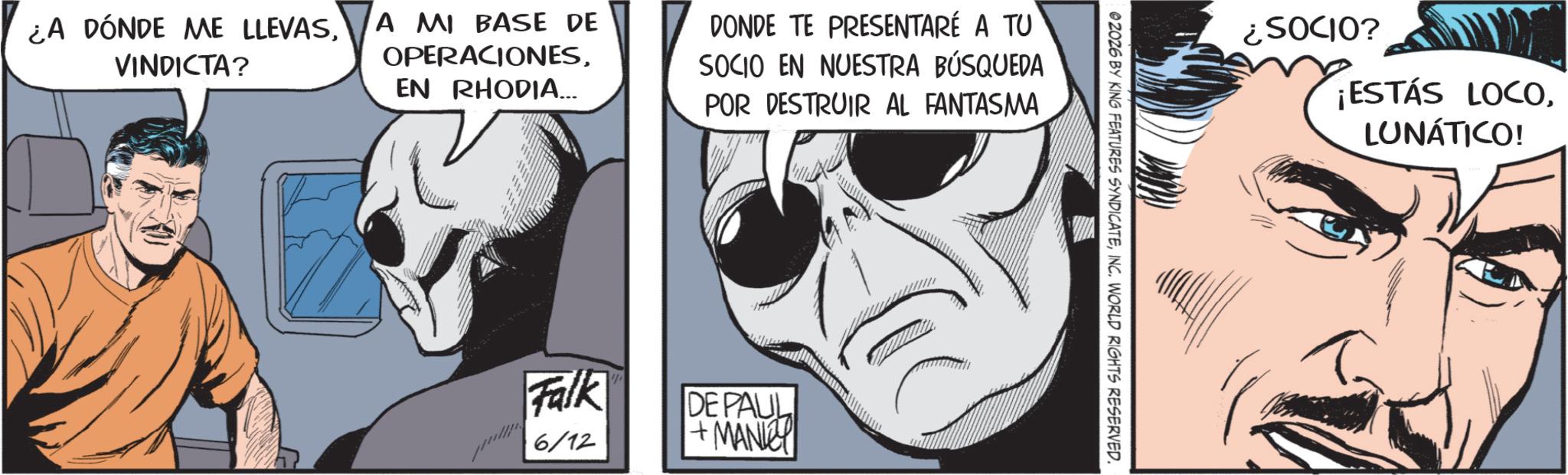 Graphics OCR: ¿A DÓNDE ME LLEVASVINDICTA? A MI BASE DE OPERACIONESEN RHODIA... DONDE TE PRESENTARÉ A TU SOCIO EN NUESTRA BÚSQUEDA POR DESTRUIR AL FANTASMA Falk 6/12 DE PAUL +MANY ¿SOCIO? ¡ESTÁS LOCOLUNÁTICO! 02026 BY KING FEATURES SYNDICATEINC. WORLD RIGHTS RESERVED. ¿ A DÓNDE ME LLEVASVINDICTA ? A MI BASE DE OPERACIONESEN RHODIA ... DONDE TE PRESENTARÉ A TU SOCIO EN NUESTRA BÚSQUEDA POR DESTRUIR AL FANTASMA Falk 6/12 DE PAUL + MANY ¿ SOCIO ? ¡ ESTÁS LOCOLUNÁTICO ! 02026 BY KING FEATURES SYNDICATEINC . WORLD RIGHTS RESERVED .