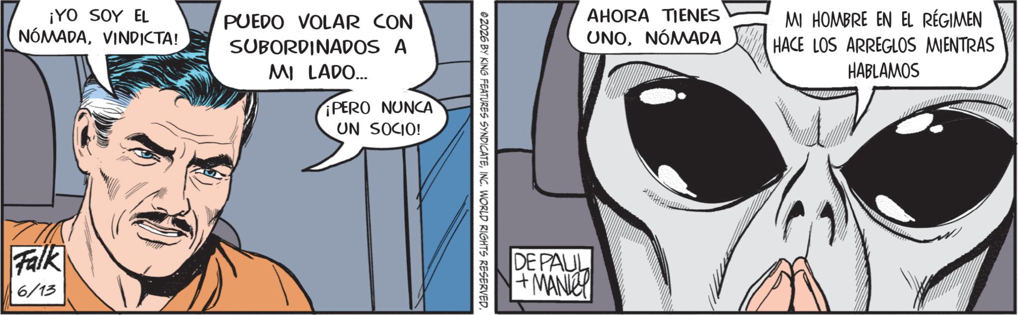 Animated cartoon OCR: ¡YO SOY EL NÓMADAVINDICTA! PUEDO VOLAR CON SUBORDINADOS A MI LADO... PERO NUNCA UN SOCIO! Falk 6/13 ©2026 BY KING FEATURES SYNDICATEINC. WORLD RIGHTS RESERVED. AHORA TIENES UNONÓMADA MI HOMBRE EN EL RÉGIMEN HACE LOS ARREGLOS MIENTRAS HABLAMOS DE PAUL +MANKEY HHHHH ¡ YO SOY EL NÓMADAVINDICTA ! PUEDO VOLAR CON SUBORDINADOS A MI LADO ... PERO NUNCA UN SOCIO ! Falk 6/13 © 2026 BY KING FEATURES SYNDICATEINC . WORLD RIGHTS RESERVED . AHORA TIENES UNONÓMADA MI HOMBRE EN EL RÉGIMEN HACE LOS ARREGLOS MIENTRAS HABLAMOS DE PAUL + MANKEY HHHHH