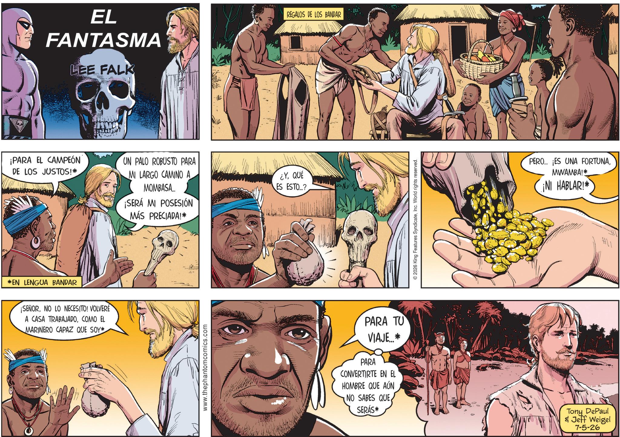 Publication OCR: EL FANTASMA LEE FALK ¡PARA EL CAMPEÓN DE LOS JUSTOS!* UN PALO ROBUSTO PARA MI LARGO CAMINO A MOMBASA.... ¡SERÁ MI POSESIÓN MÁS PRECIADA!* *EN LENGUA BANDAR ¡SEÑORNO LO NECESITO! VOLVERE A CASA TRABAJADOCOMO EL MARINERO CAPAZ QUE SOY* www.thephantomcomics.com ¿Y QUÉ ES ESTO...? REGALOS DE LOS BANDAR PARA TU VIAJE? PARA CONVERTIRTE EN EL HOMBRE QUE AÚN NO SABES QUESERÁS* 2026 King Features SyndicateInc. World rights reserved. PERO... ¡ES UNA FORTUNAMWAMBA!* ¡NI HABLAR!* Tony DePaul & Jeff Weigel 7-5-26 EL FANTASMA LEE FALK ¡ PARA EL CAMPEÓN DE LOS JUSTOS ! * UN PALO ROBUSTO PARA MI LARGO CAMINO A MOMBASA .... ¡ SERÁ MI POSESIÓN MÁS PRECIADA ! * * EN LENGUA BANDAR ¡ SEÑORNO LO NECESITO ! VOLVERE A CASA TRABAJADOCOMO EL MARINERO CAPAZ QUE SOY * www.thephantomcomics.com ¿ Y QUÉ ES ESTO ... ? REGALOS DE LOS BANDAR PARA TU VIAJE? PARA CONVERTIRTE EN EL HOMBRE QUE AÚN NO SABES QUESERÁS * 2026 King Features SyndicateInc. World rights reserved . PERO ... ¡ ES UNA FORTUNAMWAMBA ! * ¡ NI HABLAR ! * Tony DePaul & Jeff Weigel 7-5-26