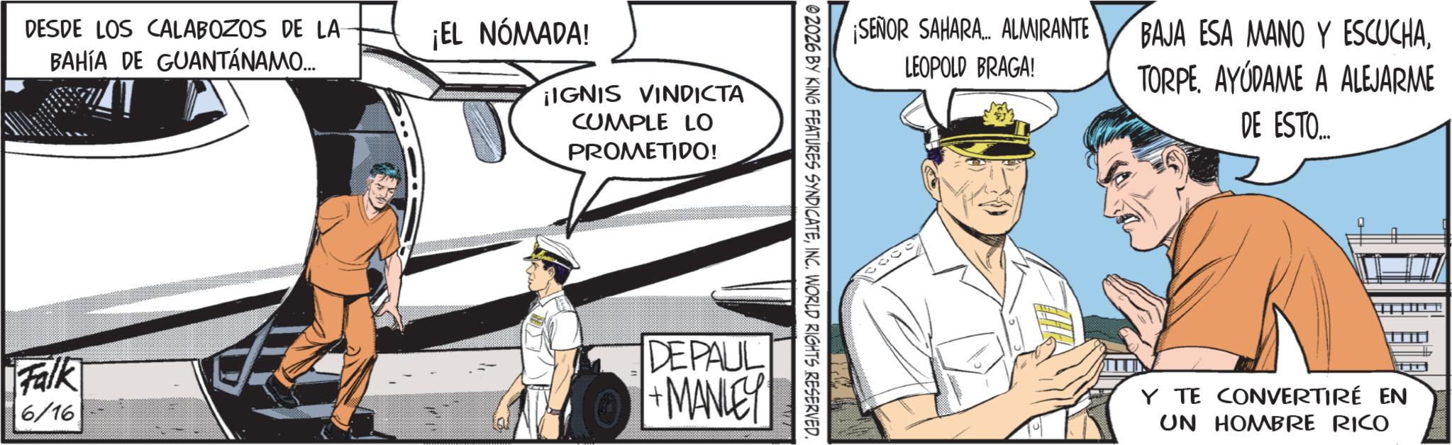 Fixed-wing aircraft OCR: DESDE LOS CALABOZOS DE LA BAHÍA DE GUANTÁNAMO... ¡EL NÓMADA! ¡IGNIS VINDICTA CUMPLE LO PROMETIDO! ¡SEÑOR SAHARA... ALMIRANTE LEOPOLD BRAGA! BAJA ESA MANO Y ESCUCHAAYUDAME A ALEJARME DE ESTO... © 2026 BY KING FEATURES SYNDICATEINC. WORLD RIGHTS RESERVED. Falk 6/16 DEPAUL +MANLEY Y TE CONVERTIRÉ EN UN HOMBRE RICO DESDE LOS CALABOZOS DE LA BAHÍA DE GUANTÁNAMO ... ¡ EL NÓMADA ! ¡ IGNIS VINDICTA CUMPLE LO PROMETIDO ! ¡ SEÑOR SAHARA ... ALMIRANTE LEOPOLD BRAGA ! BAJA ESA MANO Y ESCUCHAAYUDAME A ALEJARME DE ESTO ... © 2026 BY KING FEATURES SYNDICATEINC . WORLD RIGHTS RESERVED . Falk 6/16 DEPAUL + MANLEY Y TE CONVERTIRÉ EN UN HOMBRE RICO