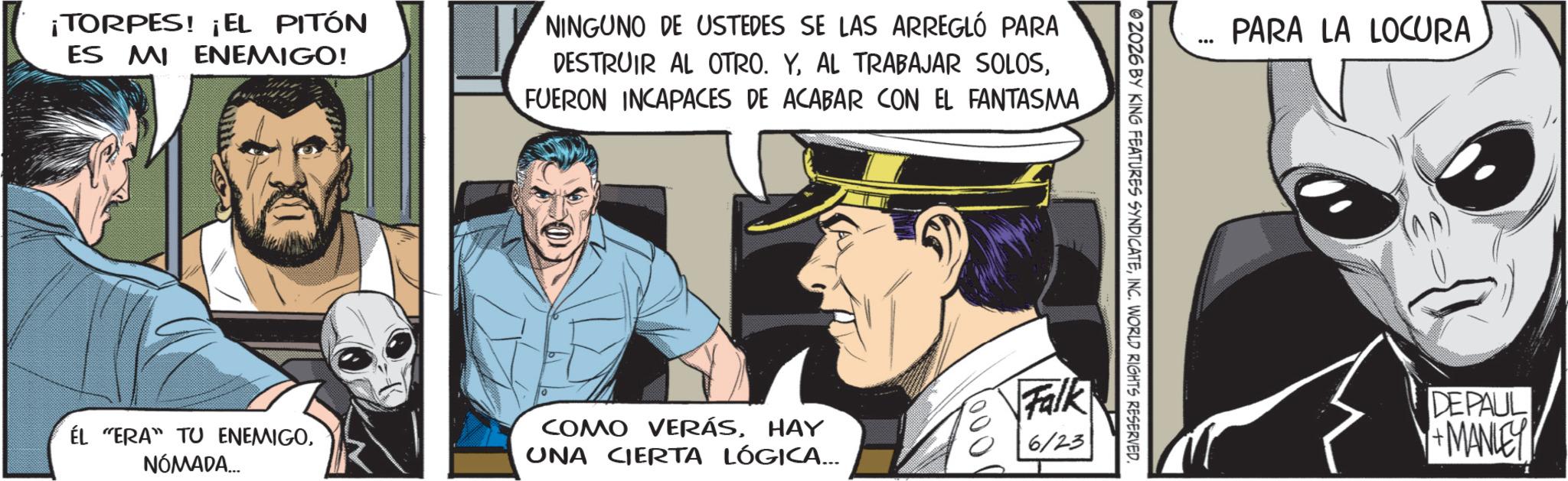 Comic book OCR: ¡TORPES! ¡EL PITÓN ES MI ENEMIGO! NINGUNO DE USTEDES SE LAS ARREGLÓ PARA DESTRUIR AL OTRO. YFUERON INCAPACES DE ACABAR CON EL FANTASMA ÉL "ERA" TU ENEMIGONÓMADA... COMO VERÁSHAY UNA CIERTA LÓGICA... PARA LA LOCURA 2026 BY KING FEATURES SYNDICATEINC. WORLD RIGHTS RESERVED. 000 Falk 6/23 DEPAUL +MANLEY ¡ TORPES ! ¡ EL PITÓN ES MI ENEMIGO ! NINGUNO DE USTEDES SE LAS ARREGLÓ PARA DESTRUIR AL OTRO . YAL TRABAJAR SOLOSFUERON INCAPACES DE ACABAR CON EL FANTASMA ÉL " ERA " TU ENEMIGONÓMADA ... COMO VERÁSHAY UNA CIERTA LÓGICA ... PARA LA LOCURA 2026 BY KING FEATURES SYNDICATEINC . WORLD RIGHTS RESERVED . 000 Falk 6/23 DEPAUL + MANLEY