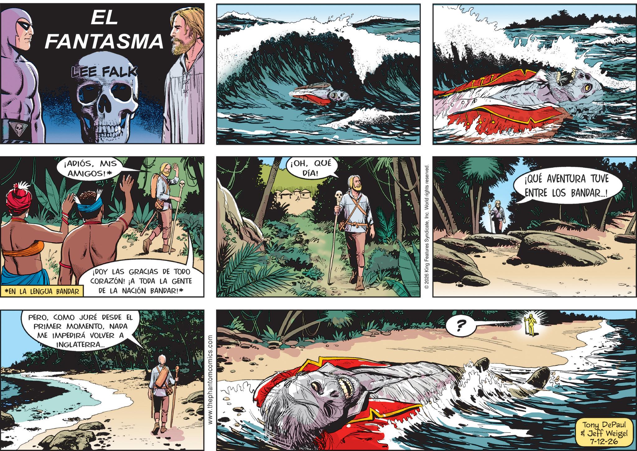 Publication OCR: *EN LA LENGUA BANDAR EL FANTASMA LEE FALK ¡ADIÓSMIS AMIGOS!* ¡DOY LAS GRACIAS DE TODO CORAZÓN! ¡A TODA LA GENTE DE LA NACIÓN BANDAR!* PEROCOMO JURÉ DESDE EL PRIMER MOMENTONADA ME IMPEDIRÁ VOLVER A INGLATERRA... www.thephantomcomics.com ¡OHQUE DÍA! 2026 King Features SyndicateInc. World rights reserved. ? ¡QUE AVENTURA TUVE ENTRE LOS BANDAR...! Tony DePaul & Jeff Weigel 7-12-26 32. * EN LA LENGUA BANDAR EL FANTASMA LEE FALK ¡ ADIÓSMIS AMIGOS ! * ¡ DOY LAS GRACIAS DE TODO CORAZÓN ! ¡ A TODA LA GENTE DE LA NACIÓN BANDAR ! * PEROCOMO JURÉ DESDE EL PRIMER MOMENTONADA ME IMPEDIRÁ VOLVER A INGLATERRA ... www.thephantomcomics.com ¡ OHQUE DÍA ! 2026 King Features SyndicateInc. World rights reserved . ? ¡ QUE AVENTURA TUVE ENTRE LOS BANDAR ... ! Tony DePaul & Jeff Weigel 7-12-26 32 .