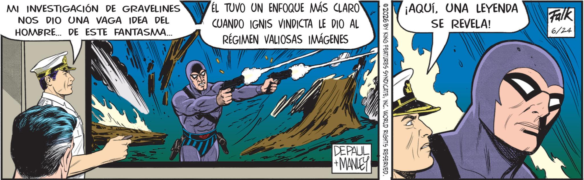 Hero OCR: MI INVESTIGACIÓN DE GRAVELINES NOS DIO UNA VAGA IDEA DEL HOMBRE... DE ESTE FANTASMA... EL TUVO UN ENFOQUE MÁS CLARO CUANDO IGNIS VINDICTA LE DIO AL RÉGIMEN VALIOSAS IMÁGENES ¡AQUÍUNA LEYENDA SE REVELA! 02026 BY KING FEATURES SYNDICATEINC. WORLD RIGHTS RESERVED. DEPAUL +MANLEY Falk 6/24 MI INVESTIGACIÓN DE GRAVELINES NOS DIO UNA VAGA IDEA DEL HOMBRE ... DE ESTE FANTASMA ... EL TUVO UN ENFOQUE MÁS CLARO CUANDO IGNIS VINDICTA LE DIO AL RÉGIMEN VALIOSAS IMÁGENES ¡ AQUÍUNA LEYENDA SE REVELA ! 02026 BY KING FEATURES SYNDICATEINC . WORLD RIGHTS RESERVED . DEPAUL + MANLEY Falk 6/24
