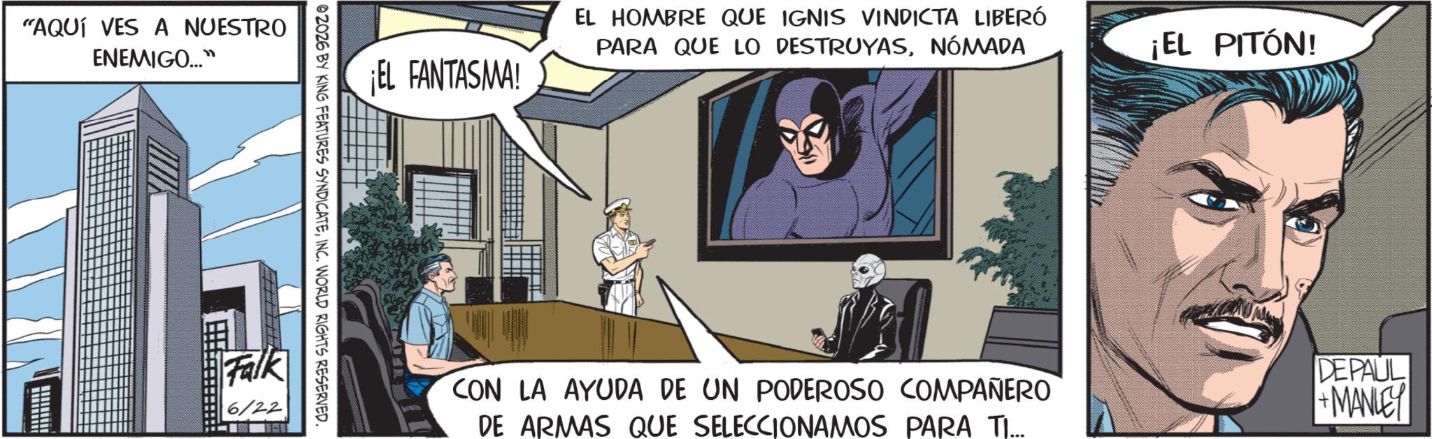 Hero OCR: "AQUÍ VES A NUESTRO ENEMIGO..." EL HOMBRE QUE IGNIS VINDICTA LIBERÓ PARA QUE LO DESTRUYASNÓMADA ¡EL PITÓN! ¡EL FANTASMA! 02026 BY KING FEATURES SYNDICATEINC. WORLD RIGHTS RESERVED. Falk 6/22 CON LA AYUDA DE UN PODEROSO COMPAÑERO DE ARMAS QUE SELECCIONAMOS PARA TI... DEPAUL +MANLEY " AQUÍ VES A NUESTRO ENEMIGO ... " EL HOMBRE QUE IGNIS VINDICTA LIBERÓ PARA QUE LO DESTRUYASNÓMADA ¡ EL PITÓN ! ¡ EL FANTASMA ! 02026 BY KING FEATURES SYNDICATEINC . WORLD RIGHTS RESERVED . Falk 6/22 CON LA AYUDA DE UN PODEROSO COMPAÑERO DE ARMAS QUE SELECCIONAMOS PARA TI ... DEPAUL + MANLEY