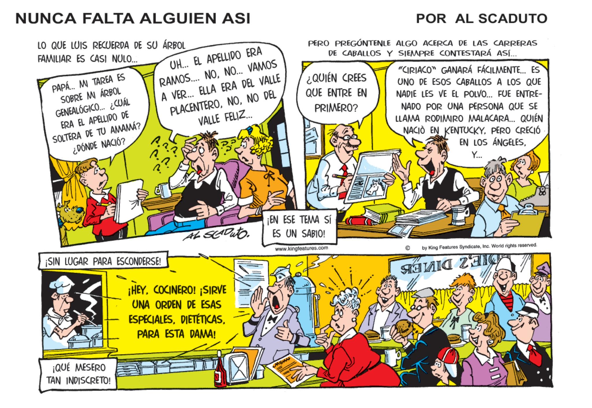Fictional character OCR: NUNCA FALTA ALGUIEN ASI LO QUE LUIS RECUERDA DE SU ÁRBOL FAMILIAR ES CASI NULO... PAPÁ... MI TAREA ES SOBRE MI ÁRBOL GENEALÓGICO... ¿CUÁL ERA EL APELLIDO DE SOLTERA DE TU AMAMÁ? ¿DÓNDE NACIÓ? UH... EL APELLIDO ERA RAMOS... NONO... VAMOS A VER... ELLA ERA DEL VALLE ?. ?. ?. PLACENTERONO DEL VALLE FELIZ... POR AL SCADUTO PERO PREGÚNTENLE ALGO ACERCA DE LAS CARRERAS DE CABALLOS Y SIEMPRE CONTESTARÁ ASÍ... ¿QUIÉN CREES QUE ENTRE EN PRIMERO? "CIRIACO" GANARÁ FÁCILMENTE... ES UNO DE ESOS CABALLOS A LOS QUE NADIE LES VE EL POLVO... FUE ENTRE- NADO POR UNA PERSONA QUE SE LLAMA RODIMIRO MALACARA... QUIÉN NACIÓ EN KENTUCKYPERO CRECIÓ EN LOS ÁNGELESY... AL SEADuto ¡SIN LUGAR PARA ESCONDERSE! ¡QUÉ MESERO TAN INDISCRETO! ¡HEYCOCINERO! ¡SIRVE UNA ORDEN DE ESAS ESPECIALESPARA ESTA DAMA! ¡EN ESE TEMA Sí ES UN SABIO! www.kingfeatures.com MENN by King Features SyndicateInc. World rights reserved. ???? 23 NUNCA FALTA ALGUIEN ASI LO QUE LUIS RECUERDA DE SU ÁRBOL FAMILIAR ES CASI NULO ... PAPÁ ... MI TAREA ES SOBRE MI ÁRBOL GENEALÓGICO ... ¿ CUÁL ERA EL APELLIDO DE SOLTERA DE TU AMAMÁ ? ¿ DÓNDE NACIÓ ? UH ... EL APELLIDO ERA RAMOS ... NONO ... VAMOS A VER ... ELLA ERA DEL VALLE ? . ? . ? . PLACENTERONO DEL VALLE FELIZ ... POR AL SCADUTO PERO PREGÚNTENLE ALGO ACERCA DE LAS CARRERAS DE CABALLOS Y SIEMPRE CONTESTARÁ ASÍ ... ¿ QUIÉN CREES QUE ENTRE EN PRIMERO ? " CIRIACO " GANARÁ FÁCILMENTE ... ES UNO DE ESOS CABALLOS A LOS QUE NADIE LES VE EL POLVO ... FUE ENTRE- NADO POR UNA PERSONA QUE SE LLAMA RODIMIRO MALACARA ... QUIÉN NACIÓ EN KENTUCKYPERO CRECIÓ EN LOS ÁNGELESY ... AL SEADuto ¡ SIN LUGAR PARA ESCONDERSE ! ¡ QUÉ MESERO TAN INDISCRETO ! ¡ HEYCOCINERO ! ¡ SIRVE UNA ORDEN DE ESAS ESPECIALESPARA ESTA DAMA ! ¡ EN ESE TEMA Sí ES UN SABIO ! www.kingfeatures.com MENN by King Features SyndicateInc. World rights reserved . ???? 23
