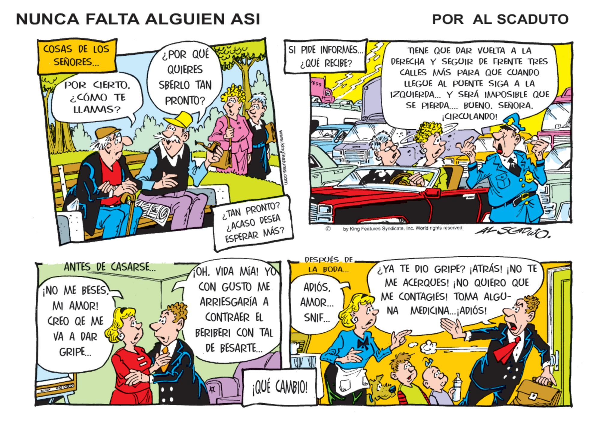 Animation OCR: NUNCA FALTA ALGUIEN ASI COSAS DE LOS SEÑORES... POR CIERTO¿CÓMO TE LLAMAS? ¿POR QUE QUIERES SBERLO TAN PRONTO? SI PIDE INFORMES... ¿QUÉ RECIBE? PESS POR AL SCADUTO TIENE QUE DAR VUELTA A LA DERECHA Y SEGUIR DE FRENTE TRES CALLES MÁS PARA QUE CUANDO LLEGUE AL PUENTE SIGA A LA IZQUIERDA... Y SERÁ IMPOSIBLE QUE BUENO¡CIRCULANDO! SE PIERDA ANTES DE CASARSE... www.kingfeatures.com ¿TAN PRONTO? ¿ACASO DESEA ESPERAR MÁS? OHVIDA MIA! YO by King Features SyndicateInc. World rights reserved. AL SCAPUTO DESPUÉS DE LA BODA... CON GUSTO ME ADIÓSARRIESGARÍA A AMOR... CONTRAER EL SNIF... BERIBERI CON TAL YA TE DIO GRIPE? ¡ATRÁS! ¡NO TE ME ACERQUES! ¡NO QUIERO QUE ME CONTAGIES! TOMA ALGU- NA MEDICINA... ¡ADIÓS! ¡NO ME BESES MI AMOR! CREO QE ME VA A DAR GRIPE... 6000 DE BESARTE... ¡QUÉ CAMBIO! NUNCA FALTA ALGUIEN ASI COSAS DE LOS SEÑORES ... POR CIERTO¿ CÓMO TE LLAMAS ? ¿ POR QUE QUIERES SBERLO TAN PRONTO ? SI PIDE INFORMES ... ¿ QUÉ RECIBE ? PESS POR AL SCADUTO TIENE QUE DAR VUELTA A LA DERECHA Y SEGUIR DE FRENTE TRES CALLES MÁS PARA QUE CUANDO LLEGUE AL PUENTE SIGA A LA IZQUIERDA ... Y SERÁ IMPOSIBLE QUE BUENO¡ CIRCULANDO ! SE PIERDA ANTES DE CASARSE ... www.kingfeatures.com ¿ TAN PRONTO ? ¿ ACASO DESEA ESPERAR MÁS ? OHVIDA MIA ! YO by King Features SyndicateInc. World rights reserved . AL SCAPUTO DESPUÉS DE LA BODA ... CON GUSTO ME ADIÓSARRIESGARÍA A AMOR ... CONTRAER EL SNIF ... BERIBERI CON TAL YA TE DIO GRIPE ? ¡ ATRÁS ! ¡ NO TE ME ACERQUES ! ¡ NO QUIERO QUE ME CONTAGIES ! TOMA ALGU- NA MEDICINA ... ¡ ADIÓS ! ¡ NO ME BESES MI AMOR ! CREO QE ME VA A DAR GRIPE ... 6000 DE BESARTE ... ¡ QUÉ CAMBIO !