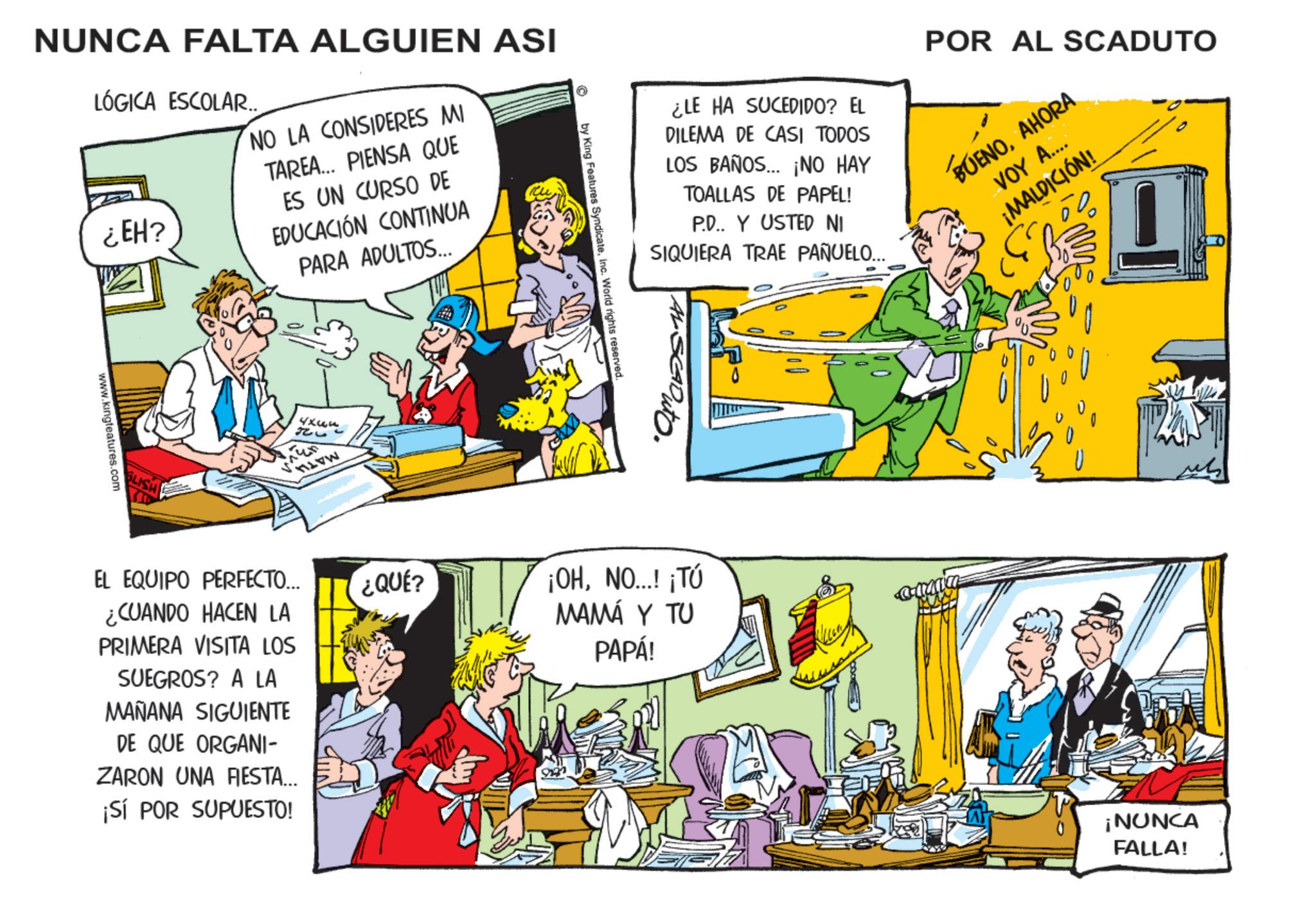 Animation OCR: NUNCA FALTA ALGUIEN ASI LÓGICA ESCOLAR.. ¿EH? NO LA CONSIDERES MI TAREA... PIENSA QUE ES UN CURSO DE EDUCACIÓN CONTINUA PARA ADULTOS... www.kingfeatures.com 226 EL EQUIPO PERFECTO... ¿CUANDO HACEN LA PRIMERA VISITA LOS SUEGROS? A LA MAÑANA SIGUIENTE DE QUE ORGANI- ZARON UNA FIESTA... ¡Sí POR SUPUESTO! ¿QUÉ? ¿LE HA SUCEDIDO? EL DILEMA DE CASI TODOS LOS BAÑOS... ¡NO HAY TOALLAS DE PAPEL! P.D.. Y USTED NI SIQUIERA TRAE PAÑUELO... POR AL SCADUTO BUENOAHORA VOY A.... ¡MALDICIÓN! by King Features SyndicateInc. World rights reserved ¡OHNO...! ¡TÚ MAMÁ Y TU PAPÁ! ? ?? ¡NUNCA FALLA! NUNCA FALTA ALGUIEN ASI LÓGICA ESCOLAR .. ¿ EH ? NO LA CONSIDERES MI TAREA ... PIENSA QUE ES UN CURSO DE EDUCACIÓN CONTINUA PARA ADULTOS ... www.kingfeatures.com 226 EL EQUIPO PERFECTO ... ¿ CUANDO HACEN LA PRIMERA VISITA LOS SUEGROS ? A LA MAÑANA SIGUIENTE DE QUE ORGANI- ZARON UNA FIESTA ... ¡ Sí POR SUPUESTO ! ¿ QUÉ ? ¿ LE HA SUCEDIDO ? EL DILEMA DE CASI TODOS LOS BAÑOS ... ¡ NO HAY TOALLAS DE PAPEL ! P.D .. Y USTED NI SIQUIERA TRAE PAÑUELO ... POR AL SCADUTO BUENOAHORA VOY A .... ¡ MALDICIÓN ! by King Features SyndicateInc. World rights reserved ¡ OHNO ... ! ¡ TÚ MAMÁ Y TU PAPÁ ! ? ?? ¡ NUNCA FALLA !