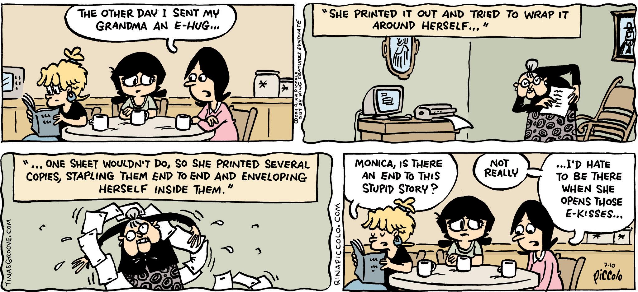 Fiction OCR: TINASGROOVE.COM THE OTHER DAY I SENT MY GRANDMA AN E-HUG... * 1 2011 RINA PICEATURES SYNDICATE "SHE PRINTED IT OUT AND TRIED TO WRAP IT AROUND HERSELF..." ONE SHEET WOULDN'T DOSO SHE PRINTED SEVERAL COPIESSTAPLING THEM END TO END AND ENVELOPING HERSELF INSIDE THEM." MONICAIS THERE AN END TO THIS STUPID STORY? RINAPICCOLO.COM § §. m NOT REALLY ...I'D HATE TO BE THERE WHEN SHE OPENS THOSE E-KISSES... 7-10 piccolo ? TINASGROOVE.COM THE OTHER DAY I SENT MY GRANDMA AN E - HUG ... * 1 2011 RINA PICEATURES SYNDICATE " SHE PRINTED IT OUT AND TRIED TO WRAP IT AROUND HERSELF ... " ONE SHEET WOULDN'T DOSO SHE PRINTED SEVERAL COPIESSTAPLING THEM END TO END AND ENVELOPING HERSELF INSIDE THEM . " MONICAIS THERE AN END TO THIS STUPID STORY ? RINAPICCOLO.COM § § . m NOT REALLY ... I'D HATE TO BE THERE WHEN SHE OPENS THOSE E - KISSES ... 7-10 piccolo ?