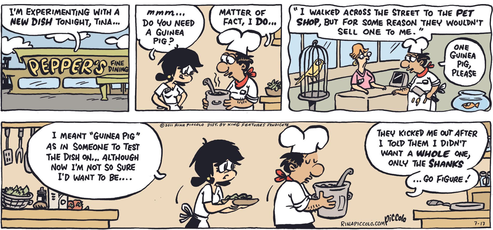 Animated cartoon OCR: I'M EXPERIMENTING WITH A NEW DISH TONIGHTTINA... mmm... Do You NEED A GUINEA PIG? MATTER OF FACTI DO... ?? PEPPERS FINE DINING I MEANT "GUINEA PIG" AS IN SOMEONE TO TEST THE DISH ON... ALTHOUGH NOW I'M NOT SO SURE I'D WANT TO BE.... 2011 RINA PICCOLO DIST. BY KING FEATURES SYNDICATE " I WALKED ACROSS THE STREET TO THE PET " SHOPBUT FOR SOME REASON THEY WOULDN'T SELL ONE TO ME. Erv ONE GUINEA PIGPLEASE THEY KICKED ME OUT AFTER I TOLD THEM I DIDN'T WANT A WHOLE ONEONLY THE SHANKS GO FIGURE! piccolo RINAPICCOLO.COMP 7-17 I'M EXPERIMENTING WITH A NEW DISH TONIGHTTINA ... mmm ... Do You NEED A GUINEA PIG ? MATTER OF FACTI DO ... ? ? PEPPERS FINE DINING I MEANT " GUINEA PIG " AS IN SOMEONE TO TEST THE DISH ON ... ALTHOUGH NOW I'M NOT SO SURE I'D WANT TO BE .... 2011 RINA PICCOLO DIST . BY KING FEATURES SYNDICATE " I WALKED ACROSS THE STREET TO THE PET " SHOPBUT FOR SOME REASON THEY WOULDN'T SELL ONE TO ME . Erv ONE GUINEA PIGPLEASE THEY KICKED ME OUT AFTER I TOLD THEM I DIDN'T WANT A WHOLE ONEONLY THE SHANKS GO FIGURE ! piccolo RINAPICCOLO.COMP 7-17