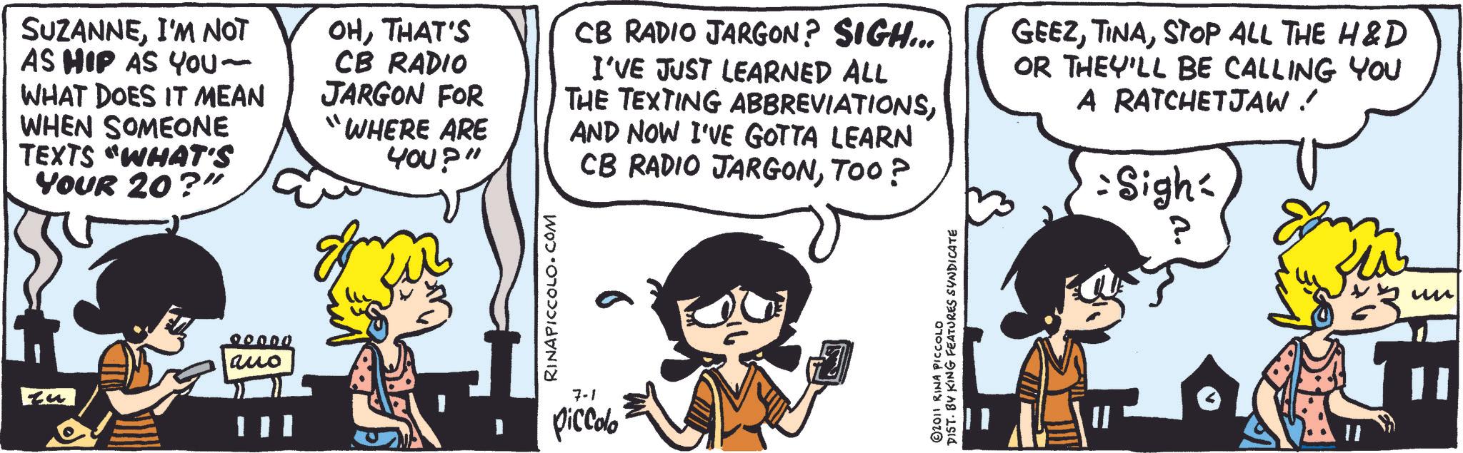 Animated cartoon OCR: SUZANNEI'M NOT AS HIP AS YOU- WHAT DOES IT MEAN WHEN SOMEONE TEXTS "WHAT'S YOUR 20?" OHTHAT'S CB RADIO JARGON FOR "WHERE ARE YOU?" CB RADIO JARGON? SIGH... I'VE JUST LEARNED ALL THE TEXTING ABBREVIATIONSAND NOW I'VE GOTTA LEARN CB RADIO JARGONTOO? GEEZSTOP ALL THE H&D OR THEY'LL BE CALLING YOU A RATCHETJAW ! =Sigh ? 00000 auo RINAPICCOLO.COM 7-1 piccolo DIST. BY KING FEATURES SYNDICATE 2011 RINA PICCOLO un SUZANNEI'M NOT AS HIP AS YOU- WHAT DOES IT MEAN WHEN SOMEONE TEXTS " WHAT'S YOUR 20 ? " OHTHAT'S CB RADIO JARGON FOR " WHERE ARE YOU ? " CB RADIO JARGON ? SIGH ... I'VE JUST LEARNED ALL THE TEXTING ABBREVIATIONSAND NOW I'VE GOTTA LEARN CB RADIO JARGONTOO ? GEEZSTOP ALL THE H & D OR THEY'LL BE CALLING YOU A RATCHETJAW ! = Sigh ? 00000 auo RINAPICCOLO.COM 7-1 piccolo DIST . BY KING FEATURES SYNDICATE 2011 RINA PICCOLO un