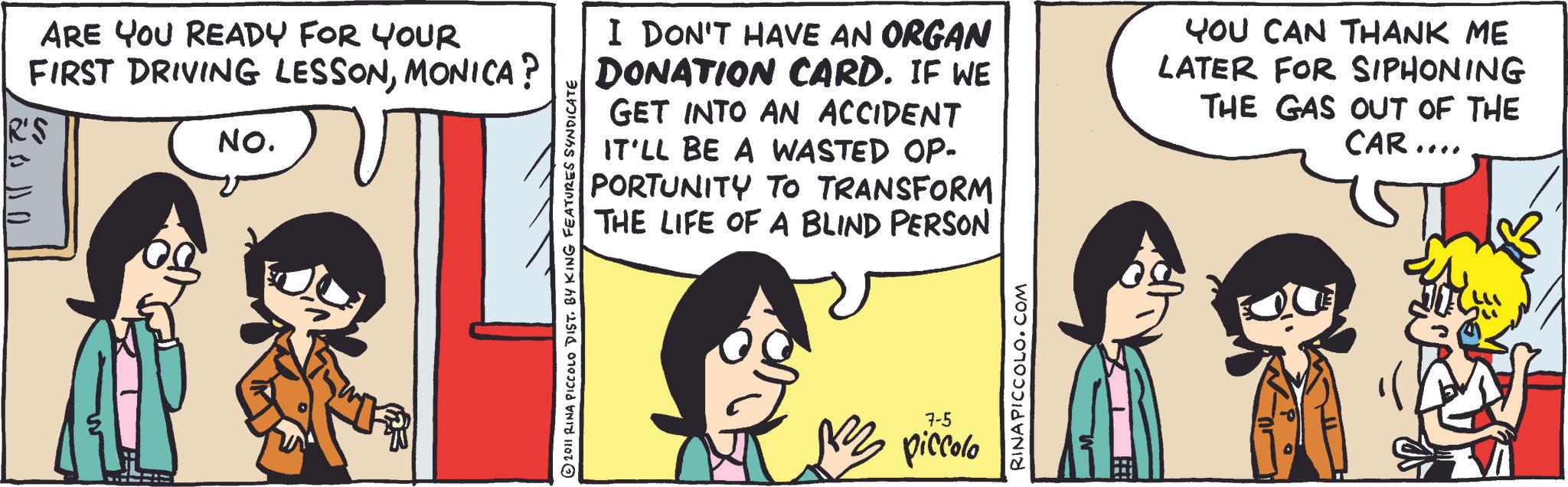 Fictional character OCR: ARE YOU READY FOR YOUR FIRST DRIVING LESSONMONICA? R'S 10 11 172 NO. 2011 RINA PICCOLO DIST. BY KING FEATURES SYNDICATE I DON'T HAVE AN ORGAN DONATION CARD. IF WE GET INTO AN ACCIDENT IT'LL BE A WASTED OP- PORTUNITY TO TRANSFORM THE LIFE OF A BLIND PERSON YOU CAN THANK ME LATER FOR SIPHONING THE GAS OUT OF THE CAR.... 7-5 BZ piccolo RINA PICCOLO.COM ARE YOU READY FOR YOUR FIRST DRIVING LESSONMONICA ? R'S 10 11 172 NO . 2011 RINA PICCOLO DIST . BY KING FEATURES SYNDICATE I DON'T HAVE AN ORGAN DONATION CARD . IF WE GET INTO AN ACCIDENT IT'LL BE A WASTED OP- PORTUNITY TO TRANSFORM THE LIFE OF A BLIND PERSON YOU CAN THANK ME LATER FOR SIPHONING THE GAS OUT OF THE CAR .... 7-5 BZ piccolo RINA PICCOLO.COM