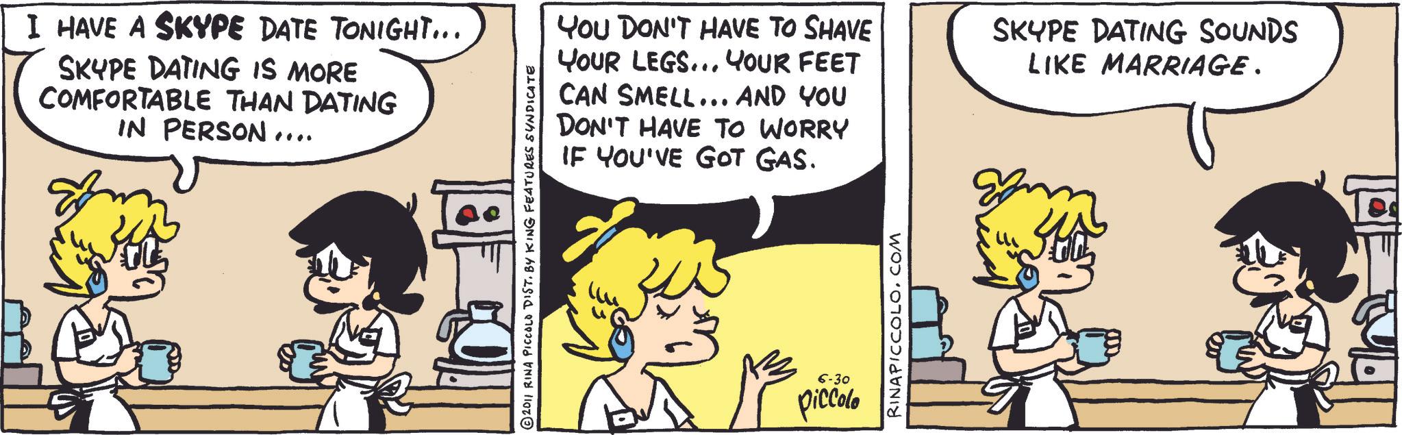 Publication OCR: I HAVE A SKYPE DATE TONIGHT... SKYPE DATING IS MORE COMFORTABLE THAN DATING IN PERSON.... YOU DON'T HAVE TO SHAVE YOUR LEGS... YOUR FEET CAN SMELL... AND YOU DON'T HAVE TO WORRY IF YOU'VE GOT GAS. © 2011 RINA PICCOLO DIST. BY KING FEATURES SYNDICATE 6-30 piccolo RINAPICCOLOCOM SKYPE DATING SOUNDS LIKE MARRIAGE. I HAVE A SKYPE DATE TONIGHT ... SKYPE DATING IS MORE COMFORTABLE THAN DATING IN PERSON .... YOU DON'T HAVE TO SHAVE YOUR LEGS ... YOUR FEET CAN SMELL ... AND YOU DON'T HAVE TO WORRY IF YOU'VE GOT GAS . © 2011 RINA PICCOLO DIST . BY KING FEATURES SYNDICATE 6-30 piccolo RINAPICCOLOCOM SKYPE DATING SOUNDS LIKE MARRIAGE .