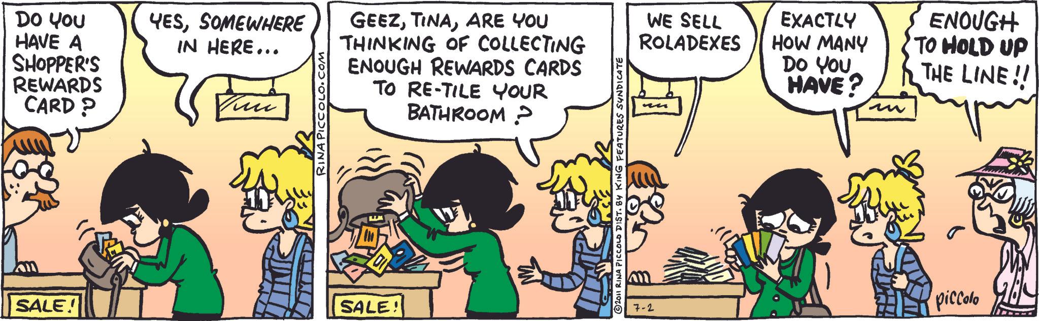 Fictional character OCR: DO YOU HAVE A SHOPPER'S REWARDS CARD? YESSOMEWHERE IN HERE... RINA PICCOLO.COM GEEZARE YOU THINKING OF COLLECTING ENOUGH REWARDS CARDS TO RE-TILE YOUR BATHROOM? SALE! SALE! 2011 RINA PICCOLD DIST. 84 KING FEATURES SYNDICATE WE SELL ROLADEXES EXACTLY HOW MANY DO YOU HAVE? ?? ENOUGH TO HOLD UP THE LINE!! 7-2 piccolo DO YOU HAVE A SHOPPER'S REWARDS CARD ? YESSOMEWHERE IN HERE ... RINA PICCOLO.COM GEEZARE YOU THINKING OF COLLECTING ENOUGH REWARDS CARDS TO RE - TILE YOUR BATHROOM ? SALE ! SALE ! 2011 RINA PICCOLD DIST . 84 KING FEATURES SYNDICATE WE SELL ROLADEXES EXACTLY HOW MANY DO YOU HAVE ? ?? ENOUGH TO HOLD UP THE LINE !! 7-2 piccolo