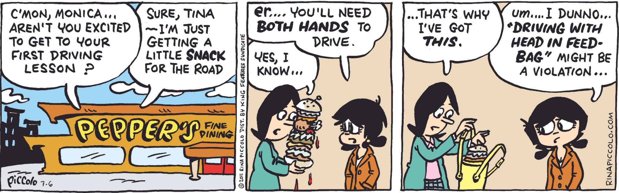 Fiction OCR: C'MONMONICA... AREN'T YOU EXCITED TO GET TO YOUR FIRST DRIVING LESSON P LITTLE SNACK FOR THE ROAD SURETINA -I'M JUST GETTING A er.... YOU'LL NEED BOTH HANDS TO 111 PEPPERY FING DINING piccolo 7-6 2011 RINA PICCOLO DIST. BY KING FEATURES SYNDICATE DRIVE. YESI KNOW... ... THAT'S WHY I'VE GOT THIS. um.... I DUNNO... "DRIVING WITH HEAD IN FEED- BAG" MIGHT BE A VIOLATION... RINAPICCOLO.COM C'MONMONICA ... AREN'T YOU EXCITED TO GET TO YOUR FIRST DRIVING LESSON P LITTLE SNACK FOR THE ROAD SURETINA -I'M JUST GETTING A er .... YOU'LL NEED BOTH HANDS TO 111 PEPPERY FING DINING piccolo 7-6 2011 RINA PICCOLO DIST . BY KING FEATURES SYNDICATE DRIVE . YESI KNOW ... ... THAT'S WHY I'VE GOT THIS . um .... I DUNNO ... " DRIVING WITH HEAD IN FEED- BAG " MIGHT BE A VIOLATION ... RINAPICCOLO.COM