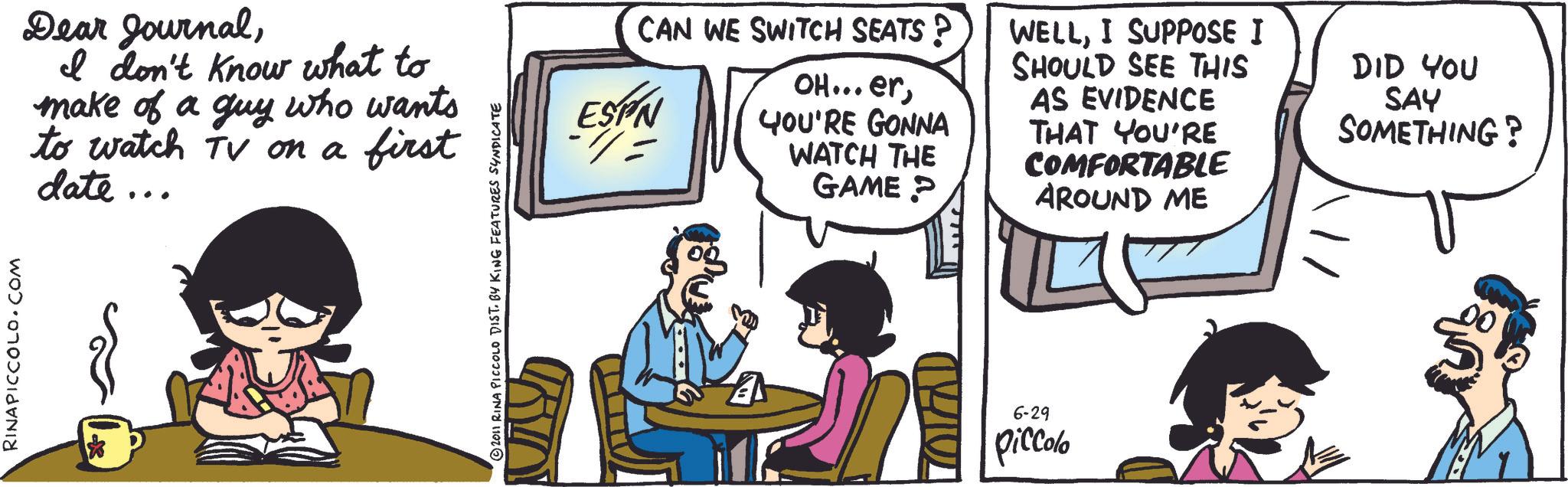 Animated cartoon OCR: RINAPICCOLO.COM Dear JournalI don't know what to make of a guy who wants to watch TV on a first date... © 2011 RINA PICCOLO DIST. BY KING FEATURES SYNDICATE CAN WE SWITCH SEATS ? ESPN -/= OH...erYOU'RE GONNA WATCH THE GAME? WELLI SUPPOSE I SHOULD SEE THIS AS EVIDENCE THAT YOU'RE COMFORTABLE AROUND ME DID YOU SAY SOMETHING? ZOLAD 6-29 piccolo RINAPICCOLO.COM Dear JournalI don't know what to make of a guy who wants to watch TV on a first date ... © 2011 RINA PICCOLO DIST . BY KING FEATURES SYNDICATE CAN WE SWITCH SEATS ? ESPN - / = OH ... erYOU'RE GONNA WATCH THE GAME ? WELLI SUPPOSE I SHOULD SEE THIS AS EVIDENCE THAT YOU'RE COMFORTABLE AROUND ME DID YOU SAY SOMETHING ? ZOLAD 6-29 piccolo