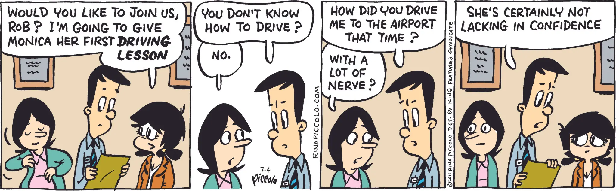 Publication OCR: WOULD YOU LIKE TO JOIN USROB? I'M GOING TO GIVE MONICA HER FIRST DRIVING LESSON YOU DON'T KNOW HOW TO DRIVE? NO. HOW DID YOU DRIVE ME TO THE AIRPORT THAT TIME? WITH A LOT OF NERVE ? 7-4 piccola RINAPICCOLO.COM 2011 RINA PICCOLO DIST. BY KING FEATURES SYNDICATE SHE'S CERTAINLY NOT LACKING IN CONFIDENCE WOULD YOU LIKE TO JOIN USROB ? I'M GOING TO GIVE MONICA HER FIRST DRIVING LESSON YOU DON'T KNOW HOW TO DRIVE ? NO . HOW DID YOU DRIVE ME TO THE AIRPORT THAT TIME ? WITH A LOT OF NERVE ? 7-4 piccola RINAPICCOLO.COM 2011 RINA PICCOLO DIST . BY KING FEATURES SYNDICATE SHE'S CERTAINLY NOT LACKING IN CONFIDENCE