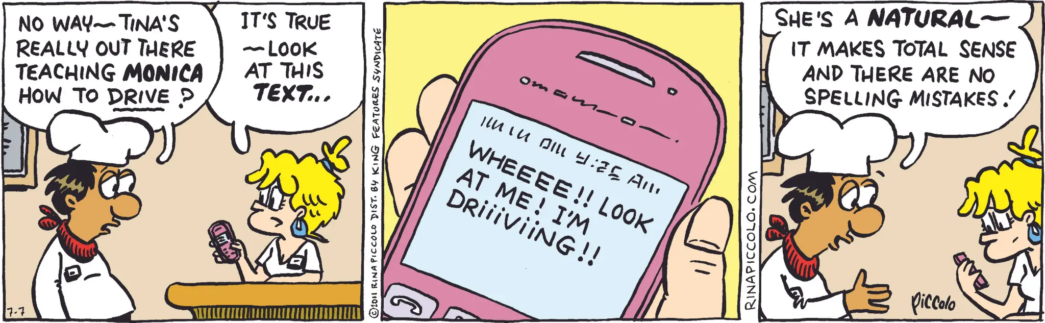 Fictional character OCR: 7-7 TINA'S NO WAY REALLY OUT THERE TEACHING MONICA HOW TO DRIVE ? D IT'S TRUE LOOK AT THIS TEXT... © 2011 RINA PICCOLO DIST. BY KING FEATURES SYNDICATE oman- INTU BILL 4:25 All. WHEEEE!! LOOK AT ME! I'M DRiiiViiNG!! RINAPICCOLO.COM SHE'S A NATURAL- IT MAKES TOTAL SENSE AND THERE ARE NO SPELLING MISTAKES. Piccolo 7-7 TINA'S NO WAY REALLY OUT THERE TEACHING MONICA HOW TO DRIVE ? D IT'S TRUE LOOK AT THIS TEXT ... © 2011 RINA PICCOLO DIST . BY KING FEATURES SYNDICATE oman- INTU BILL 4:25 All . WHEEEE !! LOOK AT ME ! I'M DRiiiViiNG !! RINAPICCOLO.COM SHE'S A NATURAL- IT MAKES TOTAL SENSE AND THERE ARE NO SPELLING MISTAKES . Piccolo