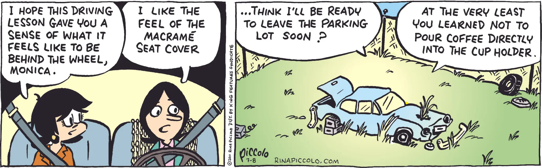 Kit car OCR: I HOPE THIS DRIVING LESSON GAVE YOU A SENSE OF WHAT IT FEELS LIKE TO BE BEHIND THE WHEELMONICA. I LIKE THE FEEL OF THE MACRAMÉ SEAT COVER 2011 RINA PICCOLO DIST. BY KING FEATURES SYNDICATE ...THINK I'LL BE READY TO LEAVE THE PARKING LOT SOON P vh M piccolo 7-8 m RINAPICCOLO.COM AT THE VERY LEAST YOU LEARNED NOT TO POUR COFFEE DIRECTLY INTO THE CUP HOLDER. I HOPE THIS DRIVING LESSON GAVE YOU A SENSE OF WHAT IT FEELS LIKE TO BE BEHIND THE WHEELMONICA . I LIKE THE FEEL OF THE MACRAMÉ SEAT COVER 2011 RINA PICCOLO DIST . BY KING FEATURES SYNDICATE ... THINK I'LL BE READY TO LEAVE THE PARKING LOT SOON P vh M piccolo 7-8 m RINAPICCOLO.COM AT THE VERY LEAST YOU LEARNED NOT TO POUR COFFEE DIRECTLY INTO THE CUP HOLDER .