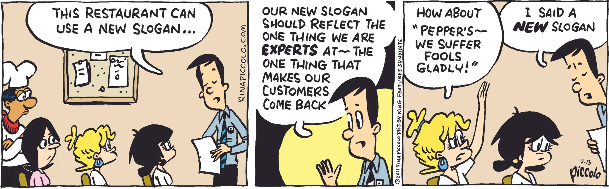 Animation OCR: THIS RESTAURANT CAN USE A NEW SLOGAN... " RINAPICCOLO.COM OUR NEW SLOGAN SHOULD REFLECT THE ONE THING WE ARE EXPERTS AT THE ONE THING THAT MAKES OUR CUSTOMERS COME BACK ?2011 RINA PICCOLO DIST. BY KING FEATURES SYNDICATE HOW ABOUT PEPPER'S WE SUFFER FOOLS GLADLY!" I SAID A NEW SLOGAN 7-13 piccolo THIS RESTAURANT CAN USE A NEW SLOGAN ... " RINAPICCOLO.COM OUR NEW SLOGAN SHOULD REFLECT THE ONE THING WE ARE EXPERTS AT THE ONE THING THAT MAKES OUR CUSTOMERS COME BACK ?2011 RINA PICCOLO DIST . BY KING FEATURES SYNDICATE HOW ABOUT PEPPER'S WE SUFFER FOOLS GLADLY ! " I SAID A NEW SLOGAN 7-13 piccolo
