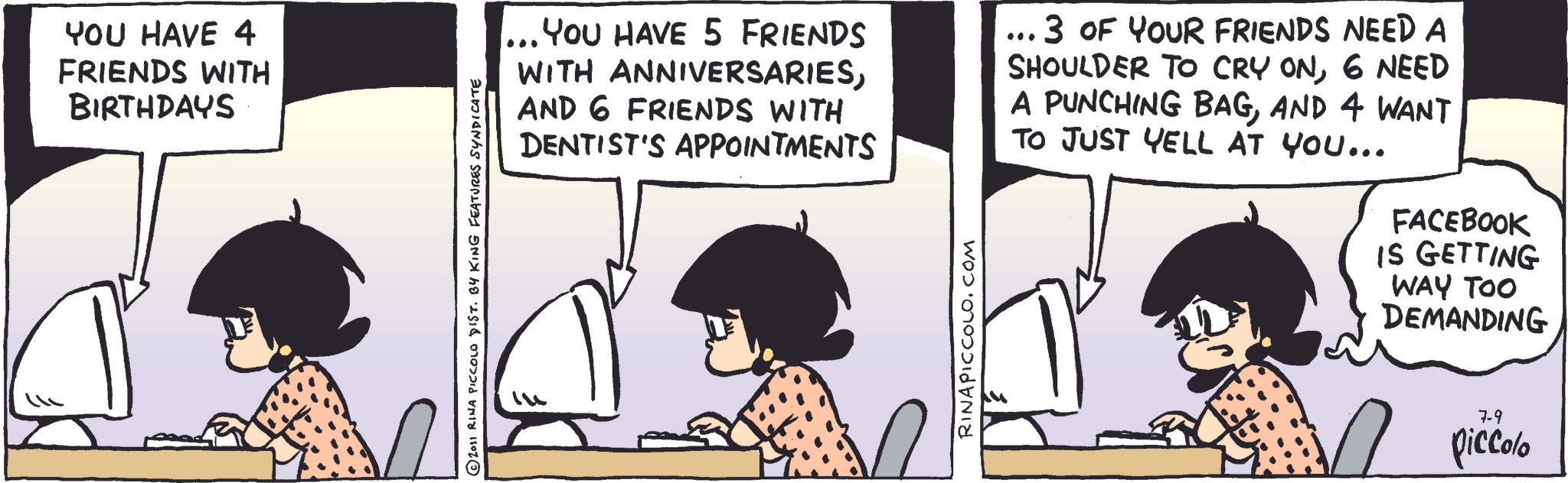 Fictional character OCR: YOU HAVE 4 FRIENDS WITH BIRTHDAYS © 2011 RINA PICCOLO DIST. BY KING FEATURES SYNDICATE ... YOU HAVE 5 FRIENDS WITH ANNIVERSARIESAND 6 FRIENDS WITH DENTIST'S APPOINTMENTS 3 OF YOUR FRIENDS NEED A SHOULDER TO CRY ON6 NEED A PUNCHING BAGAND 4 WANT TO JUST YELL AT YOU... RINAPICCOLO.COM FACEBOOK IS GETTING WAY TOO DEMANDING 7-9 piccolo YOU HAVE 4 FRIENDS WITH BIRTHDAYS © 2011 RINA PICCOLO DIST . BY KING FEATURES SYNDICATE ... YOU HAVE 5 FRIENDS WITH ANNIVERSARIESAND 6 FRIENDS WITH DENTIST'S APPOINTMENTS 3 OF YOUR FRIENDS NEED A SHOULDER TO CRY ON6 NEED A PUNCHING BAGAND 4 WANT TO JUST YELL AT YOU ... RINAPICCOLO.COM FACEBOOK IS GETTING WAY TOO DEMANDING 7-9 piccolo