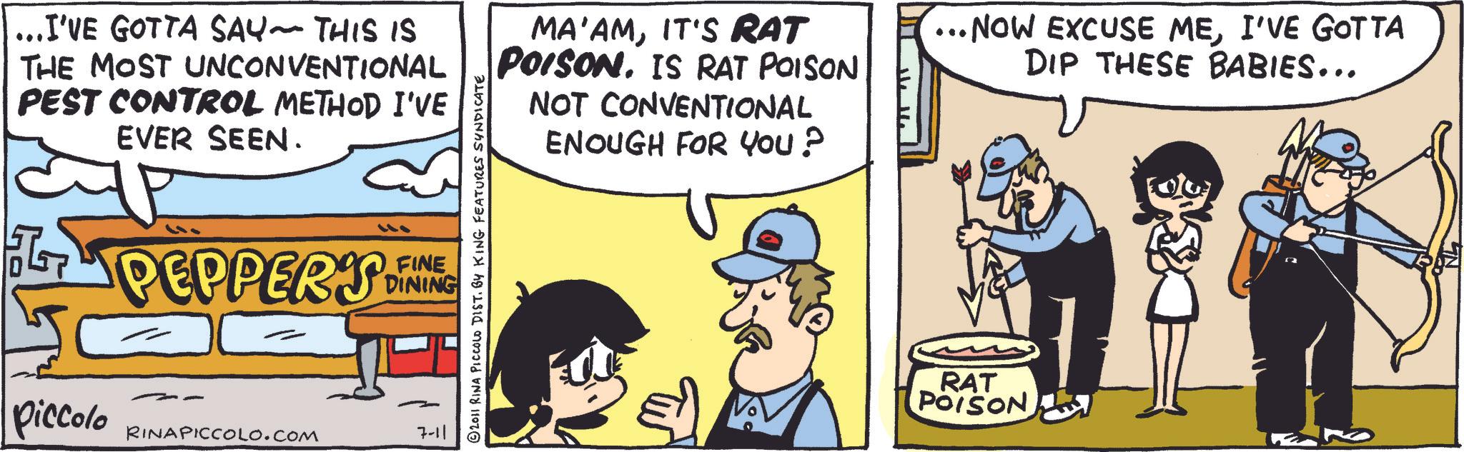Animation OCR: ... I'VE GOTTA SAY~ THIS IS THE MOST UNCONVENTIONAL PEST CONTROL METHOD I'VE EVER SEEN. PEPPERS FINE DINING Piccolo RINAPICCOLO.COM 7-11 2011 RINA PICCOLO DIST. BY KING FEATURES SYNDICATE MA'AMIT'S RAT POISONIS RAT POISON NOT CONVENTIONAL ENOUGH FOR YOU? •NOW EXCUSE MEI'VE GOTTA DIP THESE BABIES... RAT POISON ... I'VE GOTTA SAY ~ THIS IS THE MOST UNCONVENTIONAL PEST CONTROL METHOD I'VE EVER SEEN . PEPPERS FINE DINING Piccolo RINAPICCOLO.COM 7-11 2011 RINA PICCOLO DIST . BY KING FEATURES SYNDICATE MA'AMIT'S RAT POISONIS RAT POISON NOT CONVENTIONAL ENOUGH FOR YOU ? • NOW EXCUSE MEI'VE GOTTA DIP THESE BABIES ... RAT POISON