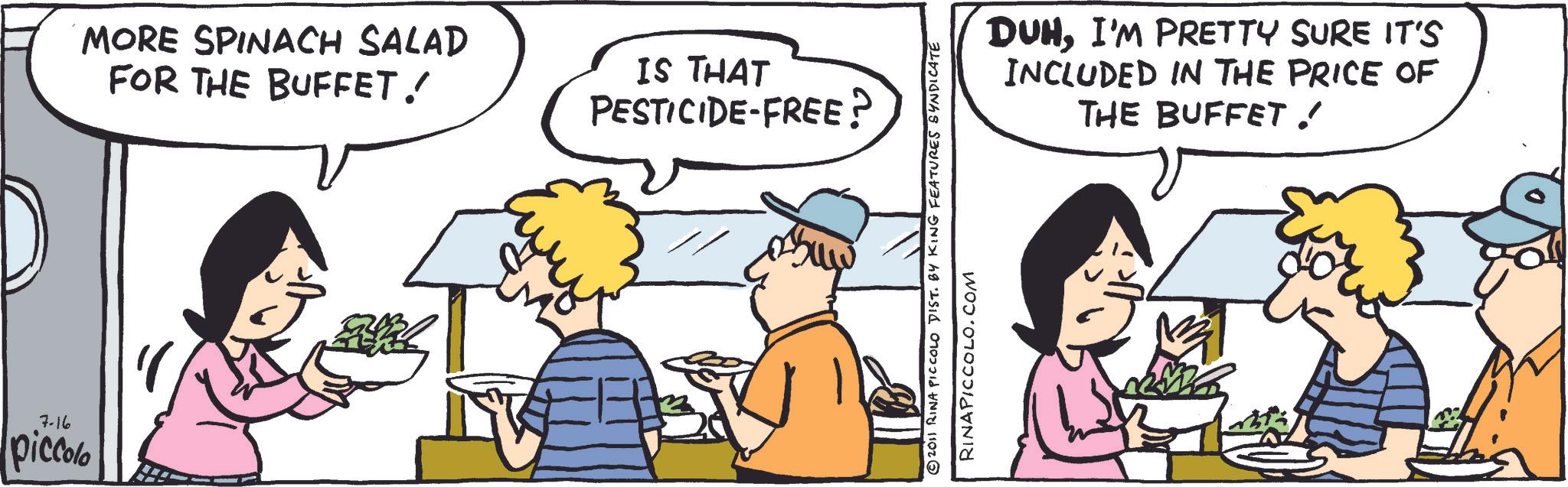 Comic book OCR: 7-16 piccolo MORE SPINACH SALAD FOR THE BUFFET ! IS THAT PESTICIDE-FREE? DUHI'M PRETTY SURE IT'S INCLUDED IN THE PRICE OF THE BUFFET ! © 2011 RINA PICCOLO DIST. BY KING FEATURES SYNDICATE RINAPICCOLO.COM 7-16 piccolo MORE SPINACH SALAD FOR THE BUFFET ! IS THAT PESTICIDE - FREE ? DUHI'M PRETTY SURE IT'S INCLUDED IN THE PRICE OF THE BUFFET ! © 2011 RINA PICCOLO DIST . BY KING FEATURES SYNDICATE RINAPICCOLO.COM