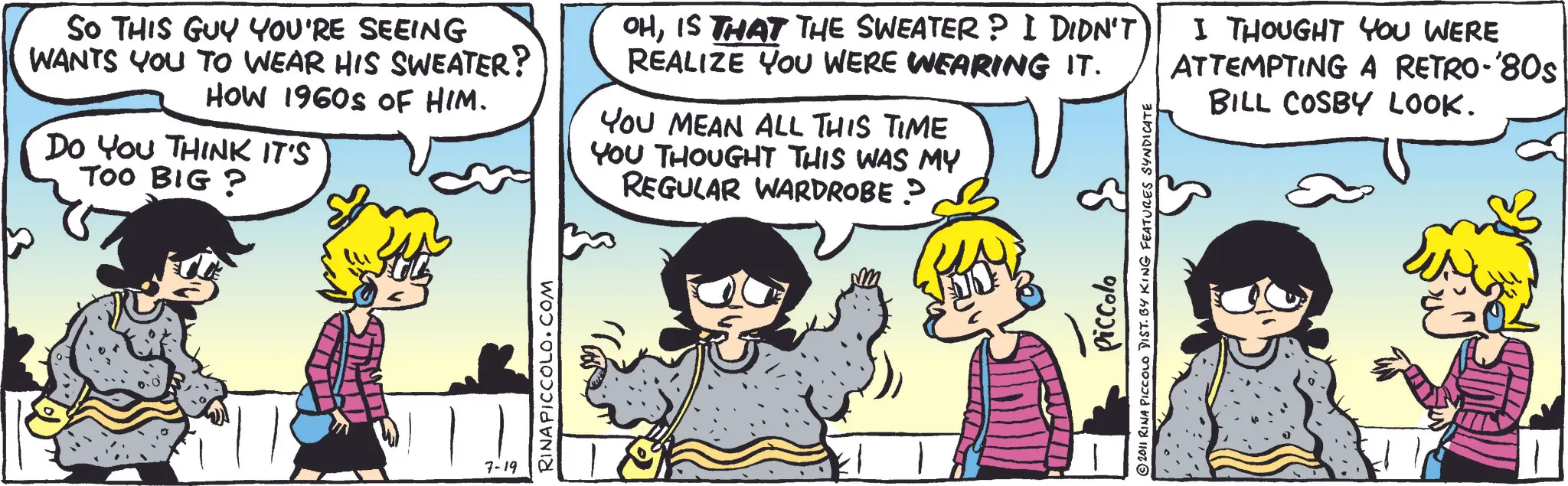 Fictional character OCR: So THIS GUY YOU'RE SEEING WANTS YOU TO WEAR HIS SWEATER? HOW 1960S OF HIM. DO YOU THINK IT'S TOO BIG? 7-19 RINAPICCOLO.COM OHIS THAT THE SWEATER? I DIDN'T REALIZE YOU WERE WEARING IT. YOU MEAN ALL THIS TIME YOU THOUGHT THIS WAS MY REGULAR WARDROBE ? Piccolo © 2011 RINA PICCOLO DIST. BY KING FEATURES SYNDICATE I THOUGHT YOU WERE ATTEMPTING A RETRO-'80s BILL COSBY LOOK. So THIS GUY YOU'RE SEEING WANTS YOU TO WEAR HIS SWEATER ? HOW 1960S OF HIM . DO YOU THINK IT'S TOO BIG ? 7-19 RINAPICCOLO.COM OHIS THAT THE SWEATER ? I DIDN'T REALIZE YOU WERE WEARING IT . YOU MEAN ALL THIS TIME YOU THOUGHT THIS WAS MY REGULAR WARDROBE ? Piccolo © 2011 RINA PICCOLO DIST . BY KING FEATURES SYNDICATE I THOUGHT YOU WERE ATTEMPTING A RETRO - ' 80s BILL COSBY LOOK .
