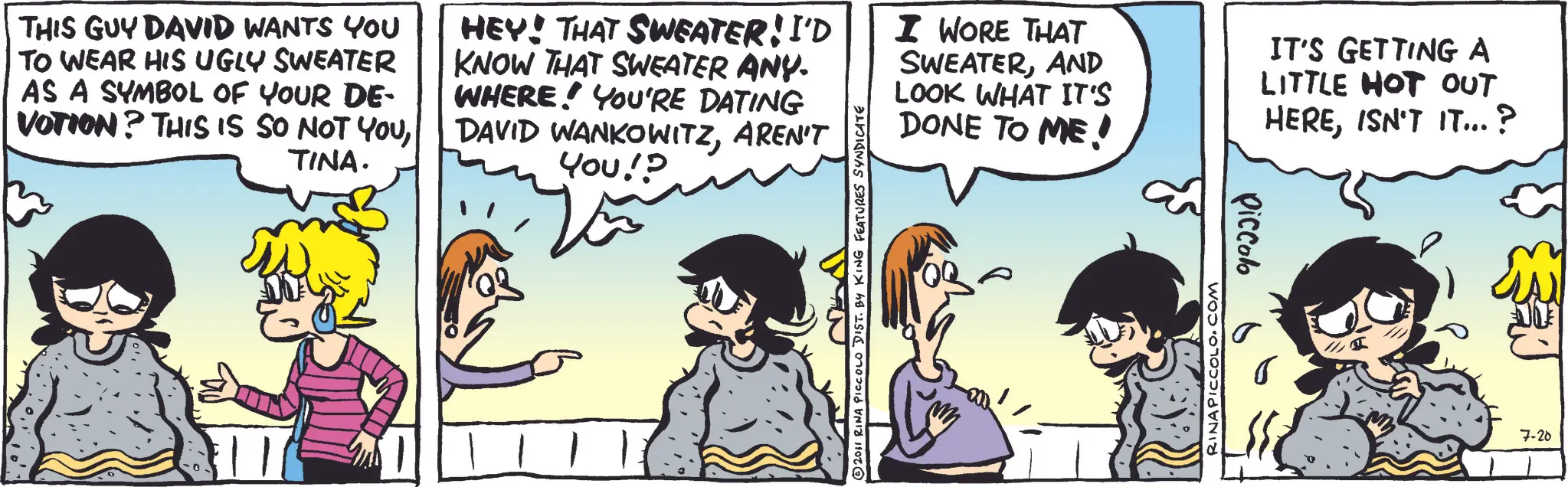 Fictional character OCR: THIS GUY DAVID WANTS YOU TO WEAR HIS UGLY SWEATER AS A SYMBOL OF YOUR DE- VOTION? THIS IS SO NOT YOUTINA. HEY! THAT SWEATER! I'D KNOW THAT SWEATER ANY. WHERE YOU'RE DATING DAVID WANKOWITZAREN'T You!? I WORE THAT SWEATERAND LOOK WHAT IT'S DONE TO ME! IT'S GETTING A LITTLE HOT OUT HEREISN'T IT...? ? 2011 RINA PICCOLO DIST. BY KING FEATURES SYNDICATE RINAPICCOLO.COM Piccolo 7-20 THIS GUY DAVID WANTS YOU TO WEAR HIS UGLY SWEATER AS A SYMBOL OF YOUR DE- VOTION ? THIS IS SO NOT YOUTINA . HEY ! THAT SWEATER ! I'D KNOW THAT SWEATER ANY . WHERE YOU'RE DATING DAVID WANKOWITZAREN'T You !? I WORE THAT SWEATERAND LOOK WHAT IT'S DONE TO ME ! IT'S GETTING A LITTLE HOT OUT HEREISN'T IT ... ? ? 2011 RINA PICCOLO DIST . BY KING FEATURES SYNDICATE RINAPICCOLO.COM Piccolo 7-20