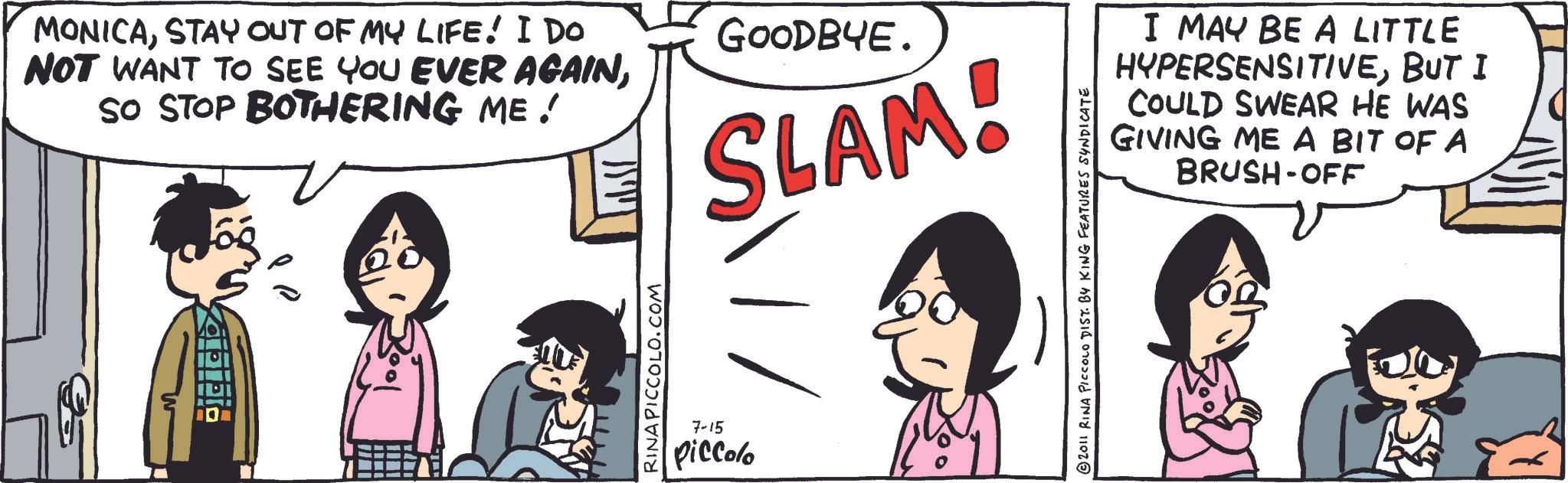 Animated cartoon OCR: MONICASTAY OUT OF MY LIFE! I Do NOT WANT TO SEE YOU EVER AGAINSO STOP BOTHERING ME ! GOODBYE. SLAM! RINA PICCOLO.COM 7-15 Piccolo I MAY BE A LITTLE HYPERSENSITIVEBUT I COULD SWEAR HE WAS GIVING ME A BIT OF A BRUSH-OFF 2011 RINA PICCOLO DIST. BY KING FEATURES SYNDICATE MONICASTAY OUT OF MY LIFE ! I Do NOT WANT TO SEE YOU EVER AGAINSO STOP BOTHERING ME ! GOODBYE . SLAM ! RINA PICCOLO.COM 7-15 Piccolo I MAY BE A LITTLE HYPERSENSITIVEBUT I COULD SWEAR HE WAS GIVING ME A BIT OF A BRUSH - OFF 2011 RINA PICCOLO DIST . BY KING FEATURES SYNDICATE