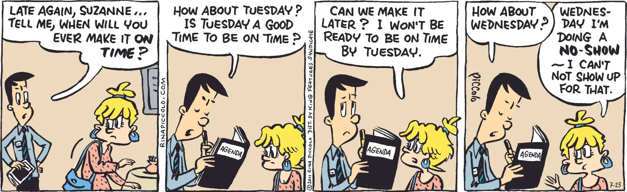 Comic book OCR: LATE AGAINSUZANNE ... TELL MEWHEN WILL YOU EVER MAKE IT ON TIME? HOW ABOUT TUESDAY? IS TUESDAY A GOOD TIME TO BE ON TIME? RINAPICCOLO.COM AGENDA CAN WE MAKE IT LATER? I WON'T BE READY TO BE ON TIME BY TUESDAY. HOW ABOUT WEDNES- WEDNESDAY? DAY I'M piccolo DOING A NO-SHOW - I CAN'T NOT SHOW UP FOR THAT. 2011 RINA PICCOLO DIST. BY KING FEATURES SYNDICATE AGENDA AGENDA 7-23 LATE AGAINSUZANNE ... TELL MEWHEN WILL YOU EVER MAKE IT ON TIME ? HOW ABOUT TUESDAY ? IS TUESDAY A GOOD TIME TO BE ON TIME ? RINAPICCOLO.COM AGENDA CAN WE MAKE IT LATER ? I WON'T BE READY TO BE ON TIME BY TUESDAY . HOW ABOUT WEDNES- WEDNESDAY ? DAY I'M piccolo DOING A NO - SHOW - I CAN'T NOT SHOW UP FOR THAT . 2011 RINA PICCOLO DIST . BY KING FEATURES SYNDICATE AGENDA AGENDA 7-23