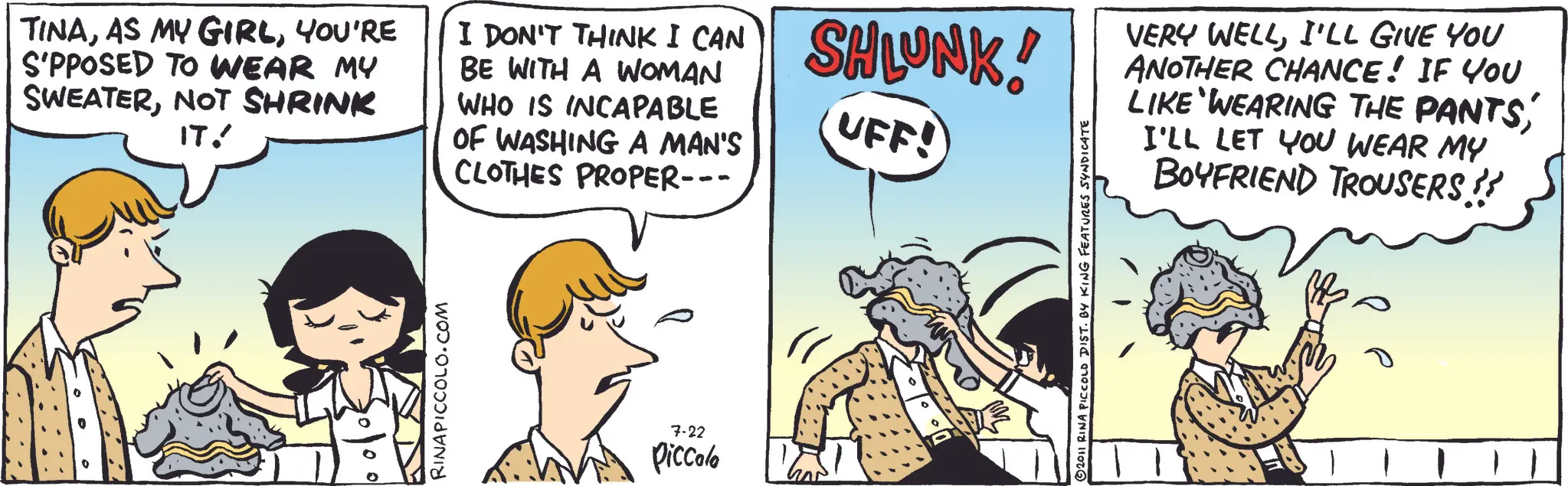 Pleased OCR: TINAYOU'RE S'PPOSED TO WEAR MY SWEATERNOT SHRINK IT! I DON'T THINK I CAN SHLUNK! BE WITH A WOMAN WHO IS INCAPABLE OF WASHING A MAN'S CLOTHES PROPER--- UFF! 0 RINAPICCOLO.COM 7-22 Piccolo 2011 RINA PICCOLO DIST. BY KING FEATURES SYNDICATE VERY WELLI'LL GIVE YOU ANOTHER CHANCE! IF YOU LIKE WEARING THE PANTSI'LL LET YOU WEAR MY BOYFRIEND TROUSERS !! TINAAS MY GIRLYOU'RE S'PPOSED TO WEAR MY SWEATERNOT SHRINK IT ! I DON'T THINK I CAN SHLUNK ! BE WITH A WOMAN WHO IS INCAPABLE OF WASHING A MAN'S CLOTHES PROPER --- UFF ! 0 RINAPICCOLO.COM 7-22 Piccolo 2011 RINA PICCOLO DIST . BY KING FEATURES SYNDICATE VERY WELLI'LL GIVE YOU ANOTHER CHANCE ! IF YOU LIKE WEARING THE PANTSI'LL LET YOU WEAR MY BOYFRIEND TROUSERS !!