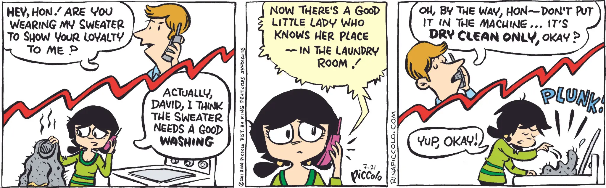 Happiness OCR: HEYHON. ARE YOU WEARING MY SWEATER TO SHOW YOUR LOYALTY TO ME P ACTUALLYI THINK THE SWEATER NEEDS A GOOD WASHING ©2011 RINA PICCOLO DIST. 84 KING FEATURES SYNDICATE NOW THERE'S A GOOD LITTLE LADY WHO KNOWS HER PLACE - IN THE LAUNDRY ROOM / 7-21 Piccolo RINAPICCOLO.COM OHHON-DON'T PUT IT IN THE MACHINE... IT'S DRY CLEAN ONLYOKAY? YUPOKAY! PLUNK! HEYHON . ARE YOU WEARING MY SWEATER TO SHOW YOUR LOYALTY TO ME P ACTUALLYI THINK THE SWEATER NEEDS A GOOD WASHING © 2011 RINA PICCOLO DIST . 84 KING FEATURES SYNDICATE NOW THERE'S A GOOD LITTLE LADY WHO KNOWS HER PLACE - IN THE LAUNDRY ROOM / 7-21 Piccolo RINAPICCOLO.COM OHBY THE WAYHON - DON'T PUT IT IN THE MACHINE ... IT'S DRY CLEAN ONLYOKAY ? YUPOKAY ! PLUNK !
