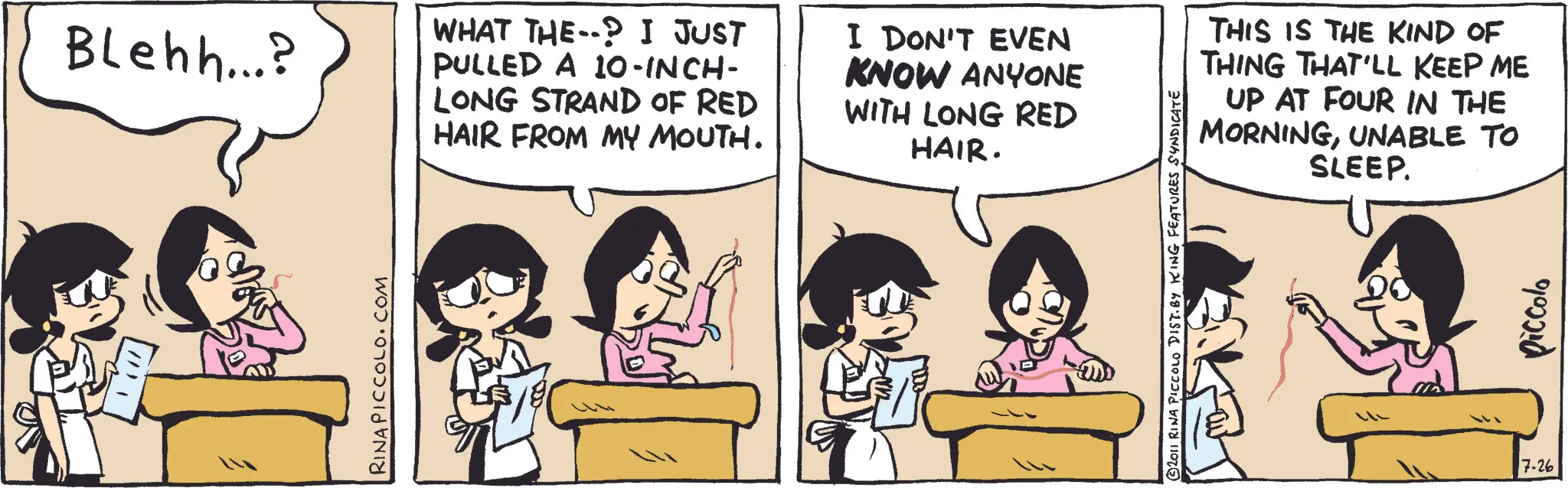 Publication OCR: Blehh...? WHAT THE--? I JUST PULLED A 10-INCH- LONG STRAND OF RED HAIR FROM MY MOUTH. I DON'T EVEN KNOW ANYONE WITH LONG RED HAIR. RINA PICCOLO.COM THIS IS THE KIND OF THING THAT'LL KEEP ME UP AT FOUR IN THE MORNINGUNABLE TO SLEEP. © 2011 RINA PICCOLO DIST. BY KING FEATURES SYNDICATE 7.26 Piccola Blehh ... ? WHAT THE-- ? I JUST PULLED A 10 - INCH- LONG STRAND OF RED HAIR FROM MY MOUTH . I DON'T EVEN KNOW ANYONE WITH LONG RED HAIR . RINA PICCOLO.COM THIS IS THE KIND OF THING THAT'LL KEEP ME UP AT FOUR IN THE MORNINGUNABLE TO SLEEP . © 2011 RINA PICCOLO DIST . BY KING FEATURES SYNDICATE 7.26 Piccola