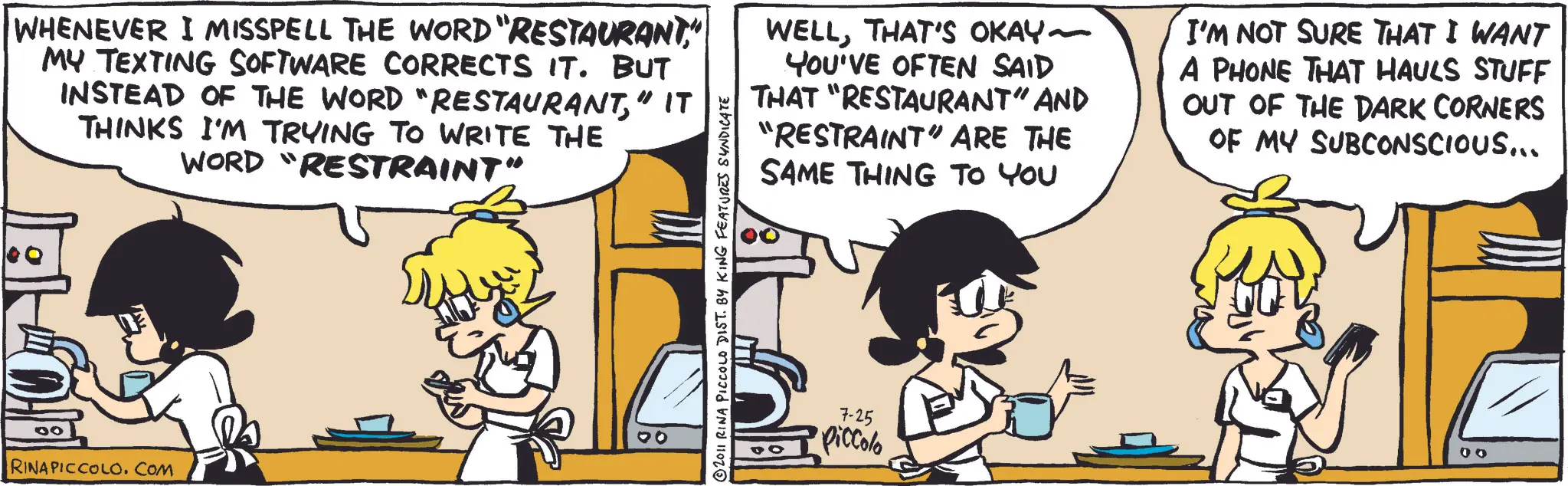 Comic book OCR: WHENEVER I MISSPELL THE WORD "RESTAURANT" MY TEXTING SOFTWARE CORRECTS IT. BUT INSTEAD OF THE WORD "RESTAURANT" IT THINKS I'M TRYING TO WRITE THE WORD "RESTRAINT" 00 RINAPICCOLO.COM © 2011 RINA PICCOLO DIST. BY KING FEATURES SYNDICATE WELLTHAT'S OKAY ~ YOU'VE OFTEN SAID THAT "RESTAURANT" AND "RESTRAINT" ARE THE SAME THING TO YOU I'M NOT SURE THAT I WANT A PHONE THAT HAULS STUFF OUT OF THE DARK CORNERS OF MY SUBCONSCIOUS... 7-25 Piccolo 00 WHENEVER I MISSPELL THE WORD " RESTAURANT" MY TEXTING SOFTWARE CORRECTS IT . BUT INSTEAD OF THE WORD " RESTAURANT" IT THINKS I'M TRYING TO WRITE THE WORD " RESTRAINT " 00 RINAPICCOLO.COM © 2011 RINA PICCOLO DIST . BY KING FEATURES SYNDICATE WELLTHAT'S OKAY ~ YOU'VE OFTEN SAID THAT " RESTAURANT " AND " RESTRAINT " ARE THE SAME THING TO YOU I'M NOT SURE THAT I WANT A PHONE THAT HAULS STUFF OUT OF THE DARK CORNERS OF MY SUBCONSCIOUS ... 7-25 Piccolo 00