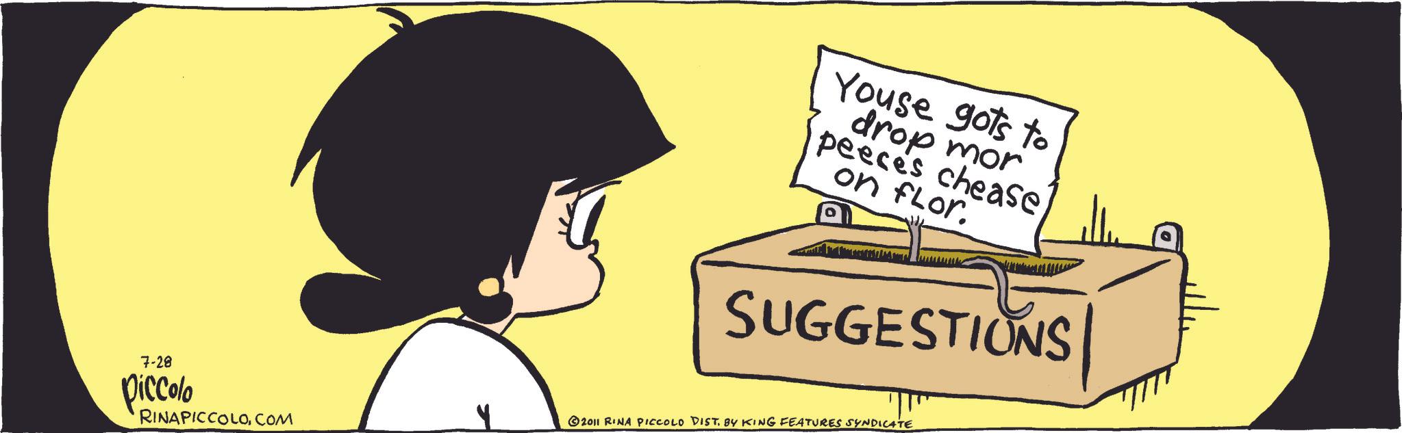 Fiction OCR: Youse gots to drop mor peeces cheaseon flor. SUGGESTIONS 7-28 Piccolo RINAPICCOLOCOM 2011 RINA PICCOLO DIST. BY KING FEATURES SYNDICATE Youse gots to drop mor peeces cheaseon flor . SUGGESTIONS 7-28 Piccolo RINAPICCOLOCOM 2011 RINA PICCOLO DIST . BY KING FEATURES SYNDICATE